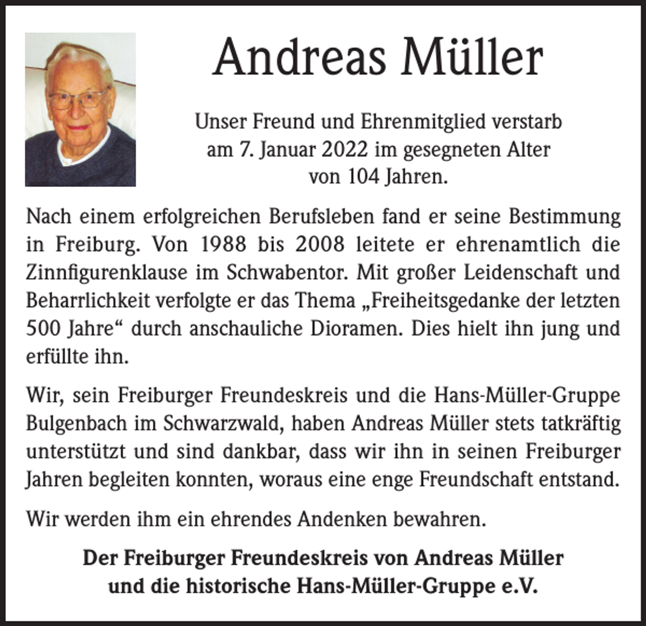 <p>Andreas Müller<br />Unser Freund und Ehrenmitglied verstarb<br />am 7. Januar 2022 im gesegneten Alter<br />von 104 Jahren.<br />Nach einem erfolgreichen Berufsleben fand er seine Bestimmung<br />in Freiburg. Von 1988 bis 2008 leitete er ehrenamtlich die<br />Zinnfigurenklause im Schwabentor. Mit großer Leidenschaft und<br />Beharrlichkeit verfolgte er das Thema „Freiheitsgedanke der letzten<br />500 Jahre“ durch anschauliche Dioramen. Dies hielt ihn jung und<br />erfüllte ihn.<br />Wir, sein Freiburger Freundeskreis und die Hans-Müller-Gruppe<br />Bulgenbach im Schwarzwald, haben Andreas Müller stets tatkräftig<br />unterstützt und sind dankbar, dass wir ihn in seinen Freiburger<br />Jahren begleiten konnten, woraus eine enge Freundschaft entstand.<br />Wir werden ihm ein ehrendes Andenken bewahren.<br />Der Freiburger Freundeskreis von Andreas Müller<br />und die historische Hans-Müller-Gruppe e.V.</p>