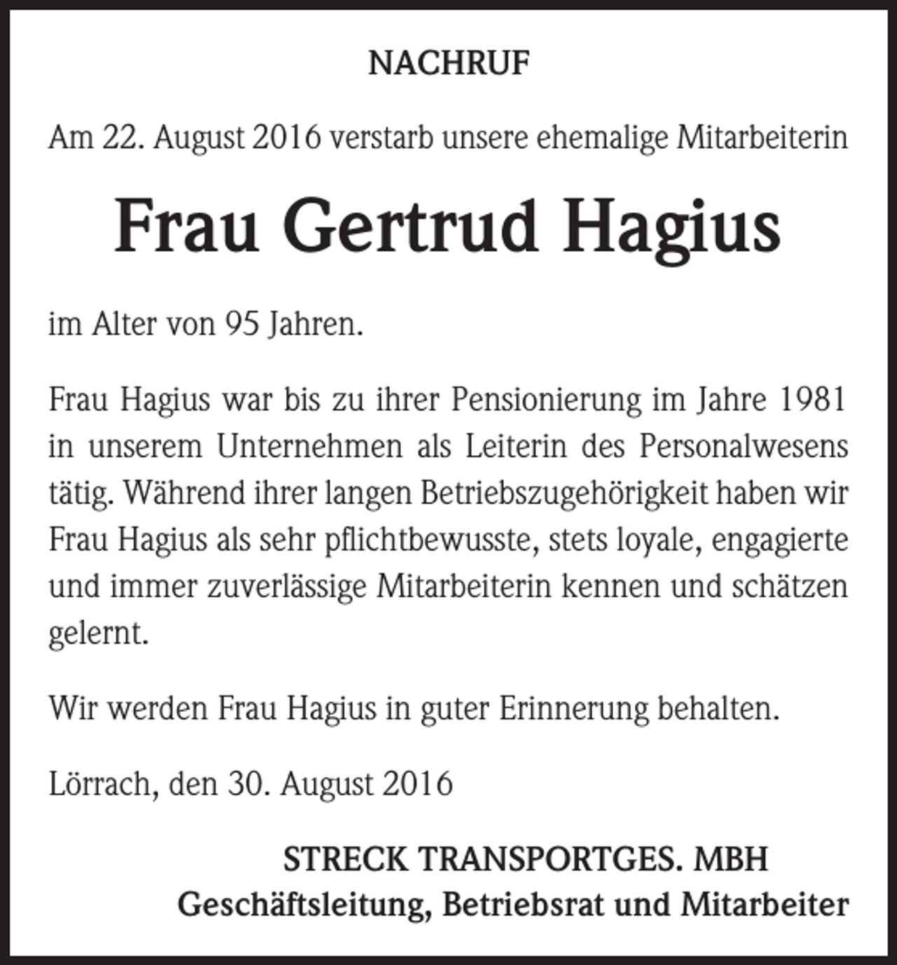 <p>NACHRUF<br />Am 22. August 2016 verstarb unsere ehemalige Mitarbeiterin</p><p>Frau Gertrud Hagius<br />im Alter von 95 Jahren.<br />Frau Hagius war bis zu ihrer Pensionierung im Jahre 1981<br />in unserem Unternehmen als Leiterin des Personalwesens<br />tätig. Während ihrer langen Betriebszugehörigkeit haben wir<br />Frau Hagius als sehr pflichtbewusste, stets loyale, engagierte<br />und immer zuverlässige Mitarbeiterin kennen und schätzen<br />gelernt.<br />Wir werden Frau Hagius in guter Erinnerung behalten.<br />Lörrach, den 30. August 2016</p><p>STRECK TRANSPORTGES. MBH<br />Geschäftsleitung, Betriebsrat und Mitarbeiter</p>