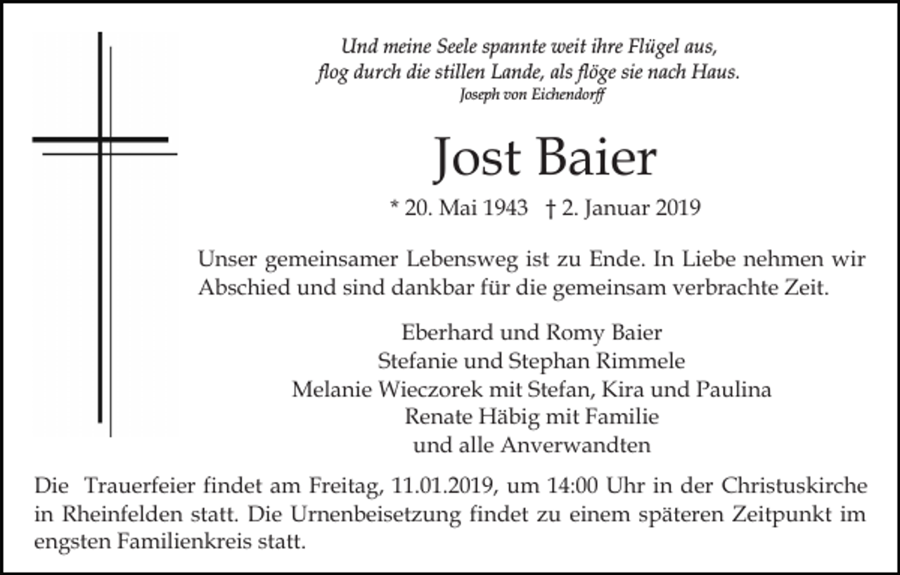 <p>Und meine Seele spannte weit ihre Flügel aus,<br />flog durch die stillen Lande, als flöge sie nach Haus.<br />Joseph von Eichendorff</p><p>Jost Baier<br />* 20. Mai 1943 † 2. Januar 2019<br />Unser gemeinsamer Lebensweg ist zu Ende. In Liebe nehmen wir<br />Abschied und sind dankbar für die gemeinsam verbrachte Zeit.<br />Eberhard und Romy Baier<br />Stefanie und Stephan Rimmele<br />Melanie Wieczorek mit Stefan, Kira und Paulina<br />Renate Häbig mit Familie<br />und alle Anverwandten<br />Die Trauerfeier findet am Freitag, 11.01.2019, um 14:00 Uhr in der Christuskirche<br />in Rheinfelden statt. Die Urnenbeisetzung findet zu einem späteren Zeitpunkt im<br />engsten Familienkreis statt.</p>
