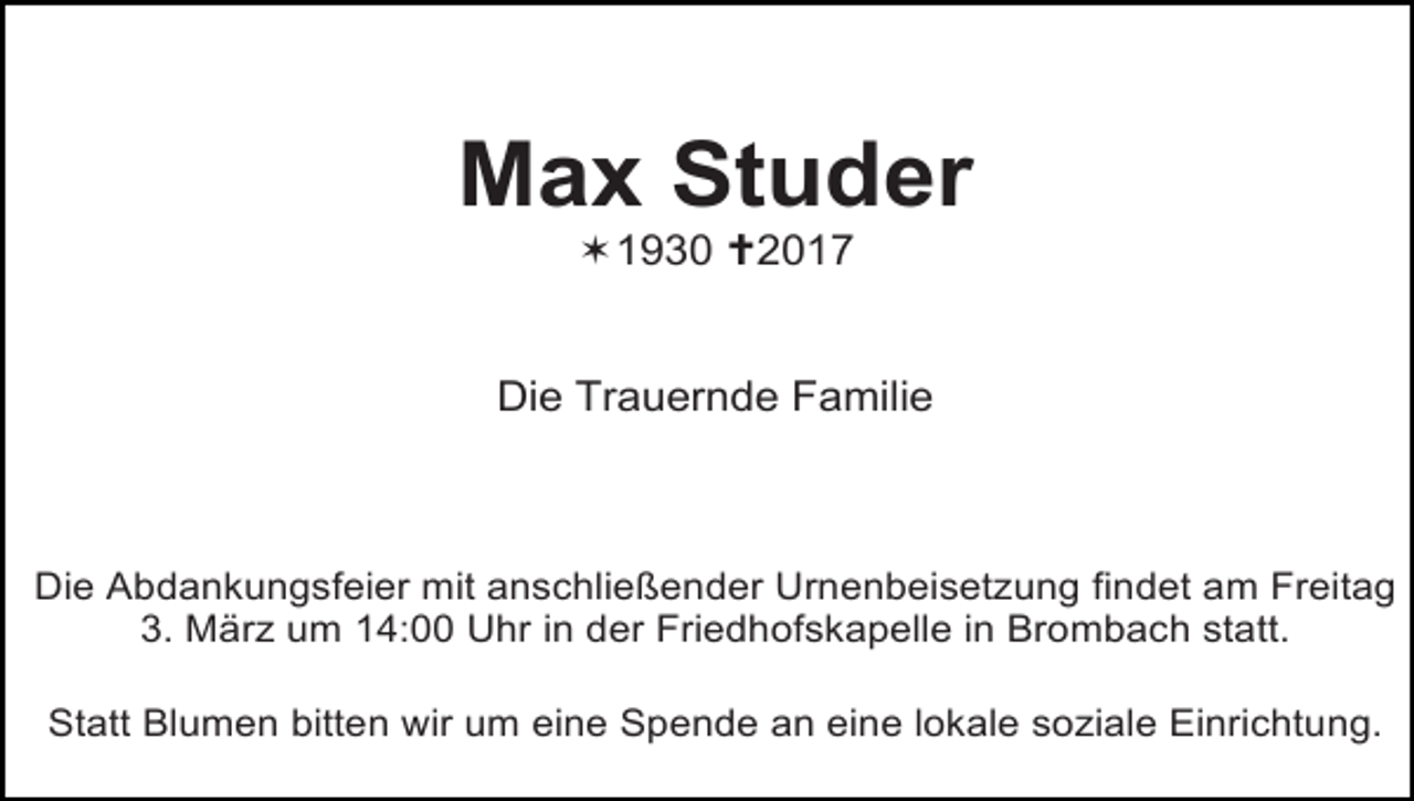 <p>Max Studer<br />!1930 "2017</p><p>Die Trauernde Familie</p><p>Die Abdankungsfeier mit anschließender Urnenbeisetzung findet am Freitag<br />3. März um 14:00 Uhr in der Friedhofskapelle in Brombach statt.<br />Statt Blumen bitten wir um eine Spende an eine lokale soziale Einrichtung.</p>