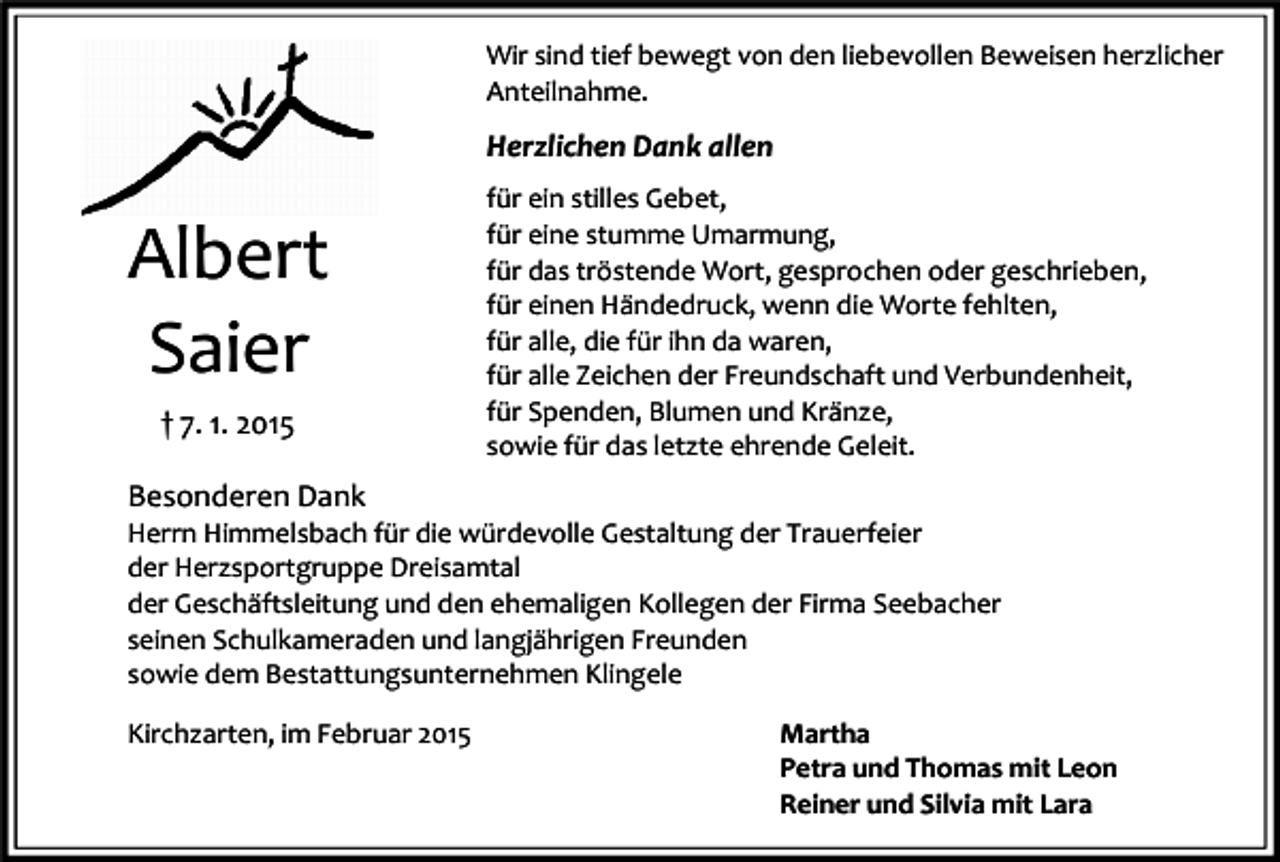 <p>Wir sind tief bewegt von den liebevollen Beweisen herzlicher<br />Anteilnahme.</p><p>Herzlichen Dank allen</p><p>Albert<br />Saier<br />† 7. 1. 2015</p><p>für ein stilles Gebet,<br />für eine stumme Umarmung,<br />für das tröstende Wort, gesprochen oder geschrieben,<br />für einen Händedruck, wenn die Worte fehlten,<br />für alle, die für ihn da waren,<br />für alle Zeichen der Freundschaft und Verbundenheit,<br />für Spenden, Blumen und Kränze,<br />sowie für das letzte ehrende Geleit.</p><p>Besonderen Dank<br />Herrn Himmelsbach für die würdevolle Gestaltung der Trauerfeier<br />der Herzsportgruppe Dreisamtal<br />der Geschäftsleitung und den ehemaligen Kollegen der Firma Seebacher<br />seinen Schulkameraden und langjährigen Freunden<br />sowie dem Bestattungsunternehmen Klingele<br />Kirchzarten, im Februar 2015</p><p>Martha<br />Petra und Thomas mit Leon<br />Reiner und Silvia mit Lara</p>