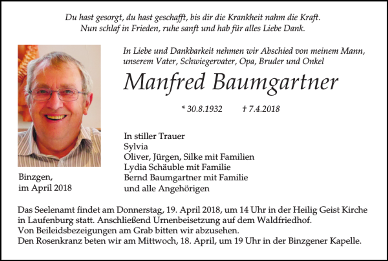 <p>Du hast gesorgt, du hast geschafft, bis dir die Krankheit nahm die Kraft.<br />Nun schlaf in Frieden, ruhe sanft und hab für alles Liebe Dank.<br />In Liebe und Dankbarkeit nehmen wir Abschied von meinem Mann,<br />unserem Vater, Schwiegervater, Opa, Bruder und Onkel</p><p>Manfred Baumgartner<br />* 30.8.1932</p><p>Binzgen,<br />im April 2018</p><p>† 7.4.2018</p><p>In stiller Trauer<br />Sylvia<br />Oliver, Jürgen, Silke mit Familien<br />Lydia Schäuble mit Familie<br />Bernd Baumgartner mit Familie<br />und alle Angehörigen</p><p>Das Seelenamt findet am Donnerstag, 19. April 2018, um 14 Uhr in der Heilig Geist Kirche<br />in Laufenburg statt. Anschließend Urnenbeisetzung auf dem Waldfriedhof.<br />Von Beileidsbezeigungen am Grab bitten wir abzusehen.<br />Den Rosenkranz beten wir am Mittwoch, 18. April, um 19 Uhr in der Binzgener Kapelle.</p>