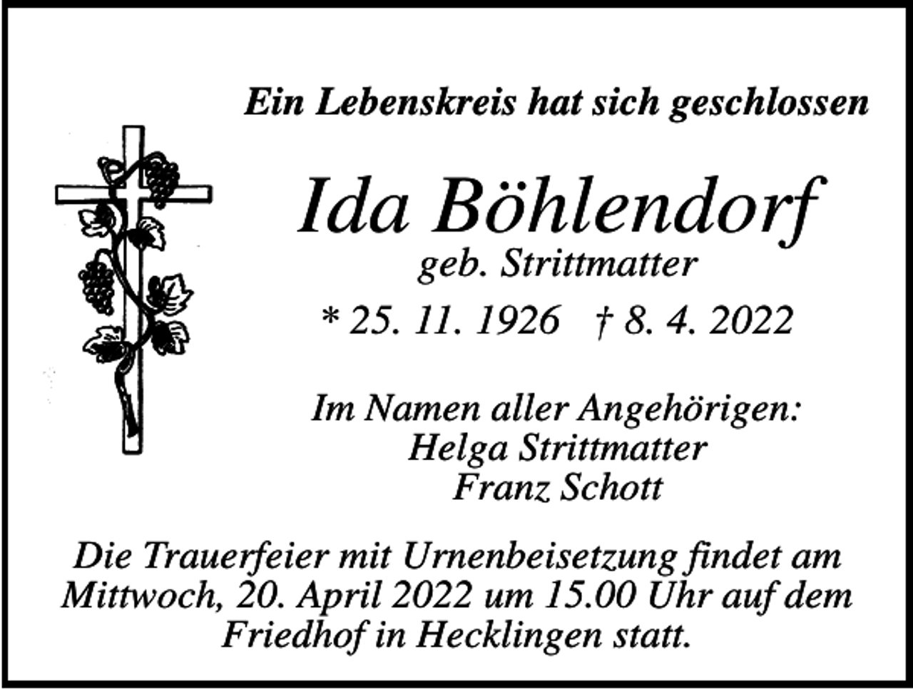 <p>Ein Lebenskreis hat sich geschlossen</p><p>Ida Böhlendorf<br />geb. Strittmatter<br />* 25. 11. 1926 † 8. 4. 2022</p><p>Im Namen aller Angehörigen:<br />Helga Strittmatter<br />Franz Schott<br />Die Trauerfeier mit Urnenbeisetzung findet am<br />Mittwoch, 20. April 2022 um 15.00 Uhr auf dem<br />Friedhof in Hecklingen statt.</p>