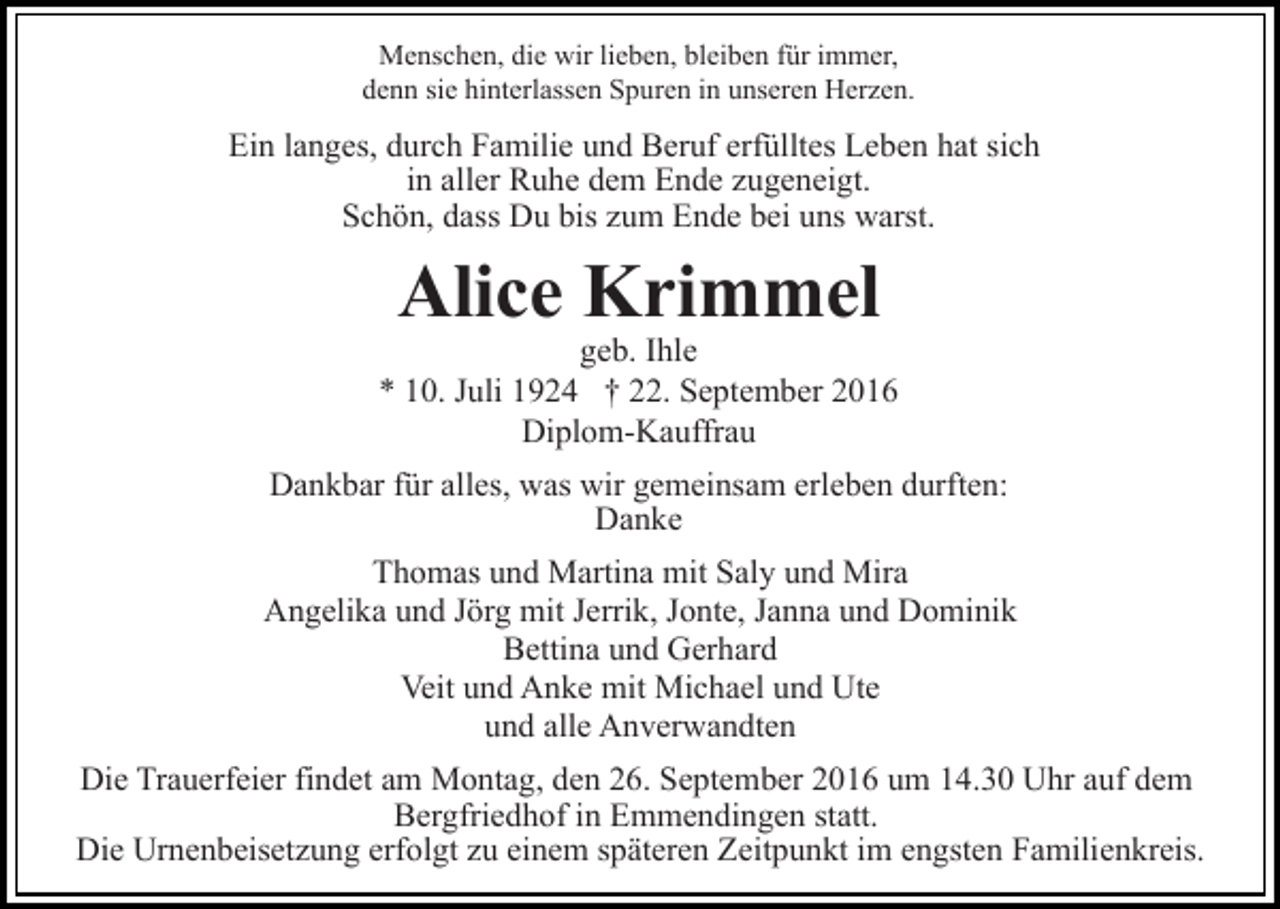 <p>Menschen, die wir lieben, bleiben für immer,<br />denn sie hinterlassen Spuren in unseren Herzen.</p><p>Ein langes, durch Familie und Beruf erfülltes Leben hat sich<br />in aller Ruhe dem Ende zugeneigt.<br />Schön, dass Du bis zum Ende bei uns warst.</p><p>Alice Krimmel</p><p>geb. Ihle<br />* 10. Juli 1924 † 22. September 2016<br />Diplom-Kauffrau<br />Dankbar für alles, was wir gemeinsam erleben durften:<br />Danke<br />Thomas und Martina mit Saly und Mira<br />Angelika und Jörg mit Jerrik, Jonte, Janna und Dominik<br />Bettina und Gerhard<br />Veit und Anke mit Michael und Ute<br />und alle Anverwandten<br />Die Trauerfeier findet am Montag, den 26. September 2016 um 14.30 Uhr auf dem<br />Bergfriedhof in Emmendingen statt.<br />Die Urnenbeisetzung erfolgt zu einem späteren Zeitpunkt im engsten Familienkreis.</p>