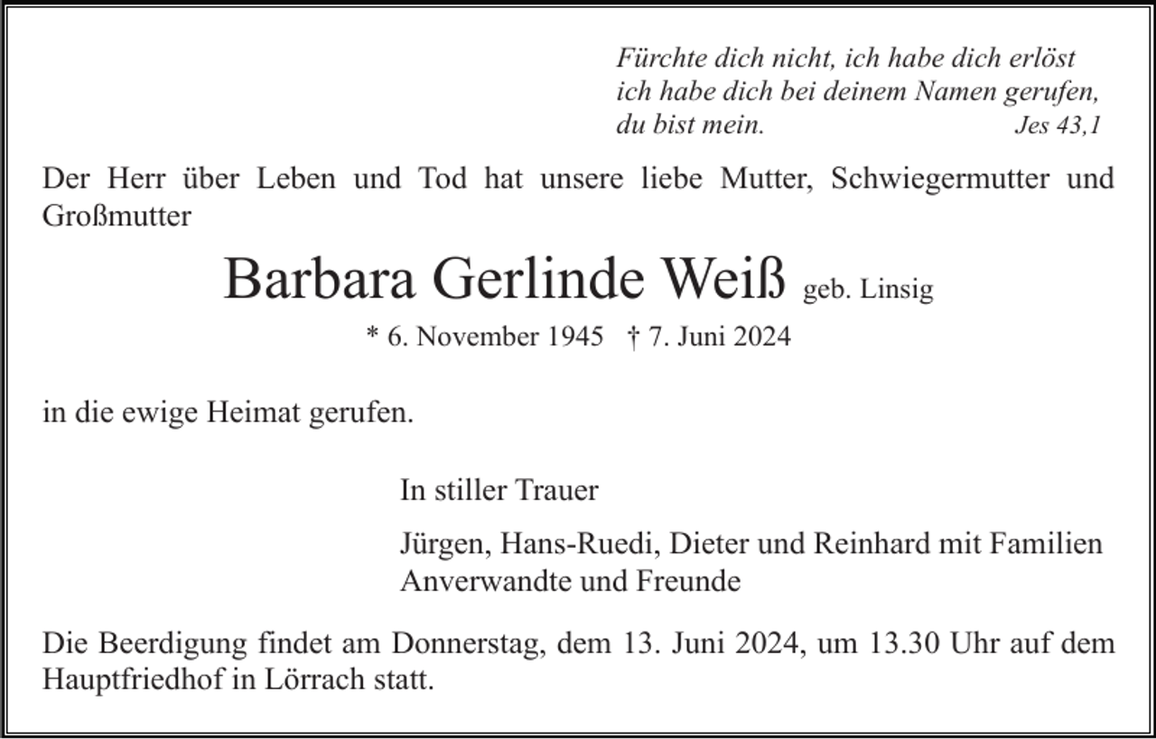 <p>Fürchte dich nicht, ich habe dich erlöst<br />ich habe dich bei deinem Namen gerufen,<br />du bist mein.<br />Jes 43,1</p><p>Der Herr über Leben und Tod hat unsere liebe Mutter, Schwiegermutter und<br />Großmutter</p><p>Barbara Gerlinde Weiß geb. Linsig<br />* 6. November 1945 † 7. Juni 2024</p><p>in die ewige Heimat gerufen.<br />In stiller Trauer<br />Jürgen, Hans-Ruedi, Dieter und Reinhard mit Familien<br />Anverwandte und Freunde<br />Die Beerdigung findet am Donnerstag, dem 13. Juni 2024, um 13.30 Uhr auf dem<br />Hauptfriedhof in Lörrach statt.</p>