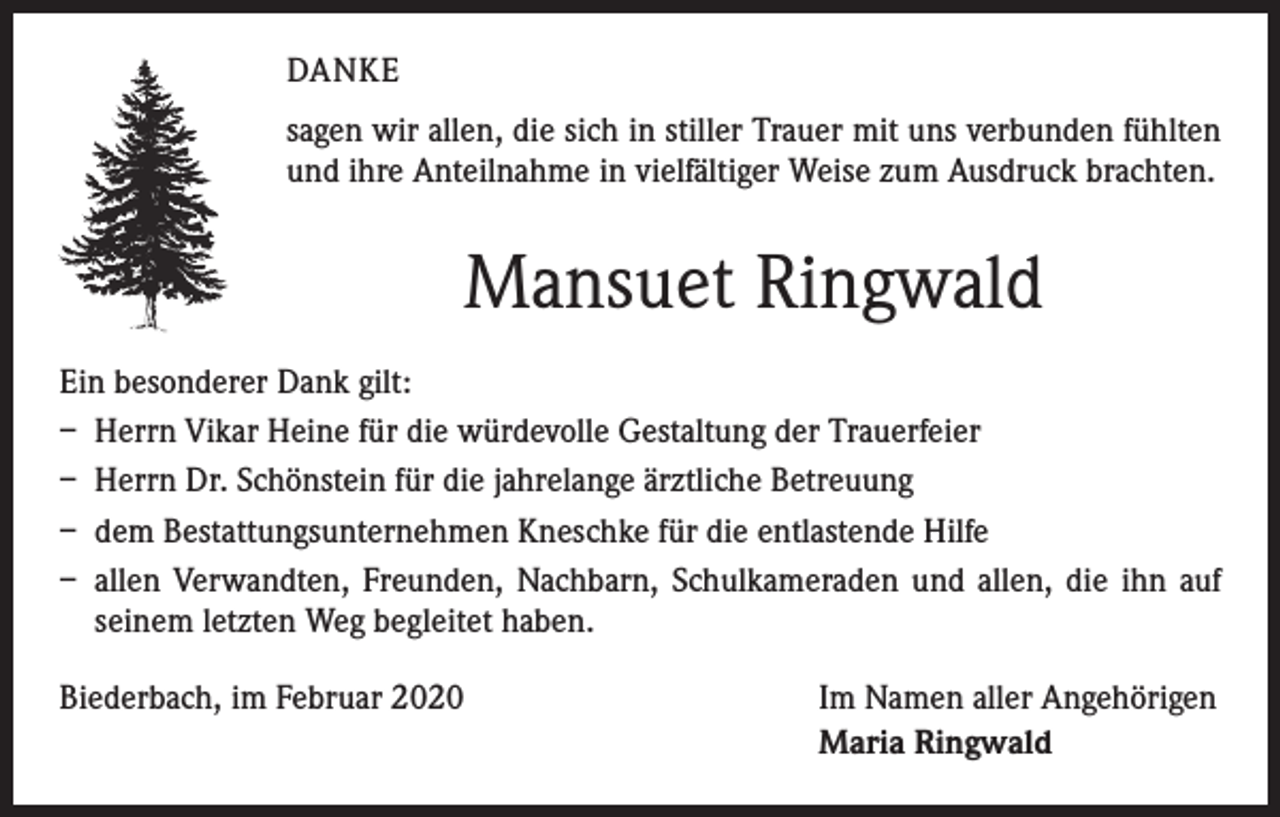 <p>DANKE<br />sagen wir allen, die sich in stiller Trauer mit uns verbunden fühlten<br />und ihre Anteilnahme in vielfältiger Weise zum Ausdruck brachten.</p><p>Mansuet Ringwald<br />Ein besonderer Dank gilt:<br />– Herrn Vikar Heine für die würdevolle Gestaltung der Trauerfeier<br />– Herrn Dr. Schönstein für die jahrelange ärztliche Betreuung<br />– dem Bestattungsunternehmen Kneschke für die entlastende Hilfe<br />– allen Verwandten, Freunden, Nachbarn, Schulkameraden und allen, die ihn auf<br />seinem letzten Weg begleitet haben.<br />Biederbach, im Februar 2020</p><p>Im Namen aller Angehörigen<br />Maria Ringwald</p>
