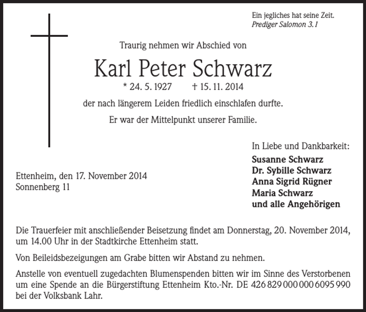 <p>Ein jegliches hat seine Zeit.<br />Prediger Salomon 3.1</p><p>Traurig nehmen wir Abschied von</p><p>Karl Peter Schwarz<br />* 24. 5. 1927 † 15. 11. 2014</p><p>der nach längerem Leiden friedlich einschlafen durfte.<br />Er war der Mittelpunkt unserer Familie.</p><p>Ettenheim, den 17. November 2014<br />Sonnenberg 11</p><p>In Liebe und Dankbarkeit:<br />Susanne Schwarz<br />Dr. Sybille Schwarz<br />Anna Sigrid Rügner<br />Maria Schwarz<br />und alle Angehörigen</p><p>Die Trauerfeier mit anschließender Beisetzung findet am Donnerstag, 20. November 2014,<br />um 14.00 Uhr in der Stadtkirche Ettenheim statt.<br />Von Beileidsbezeigungen am Grabe bitten wir Abstand zu nehmen.<br />Anstelle von eventuell zugedachten Blumenspenden bitten wir im Sinne des Verstorbenen<br />um eine Spende an die Bürgerstiftung Ettenheim Kto.-Nr. DE 426 829 6095 990<br />bei der Volksbank Lahr.</p>