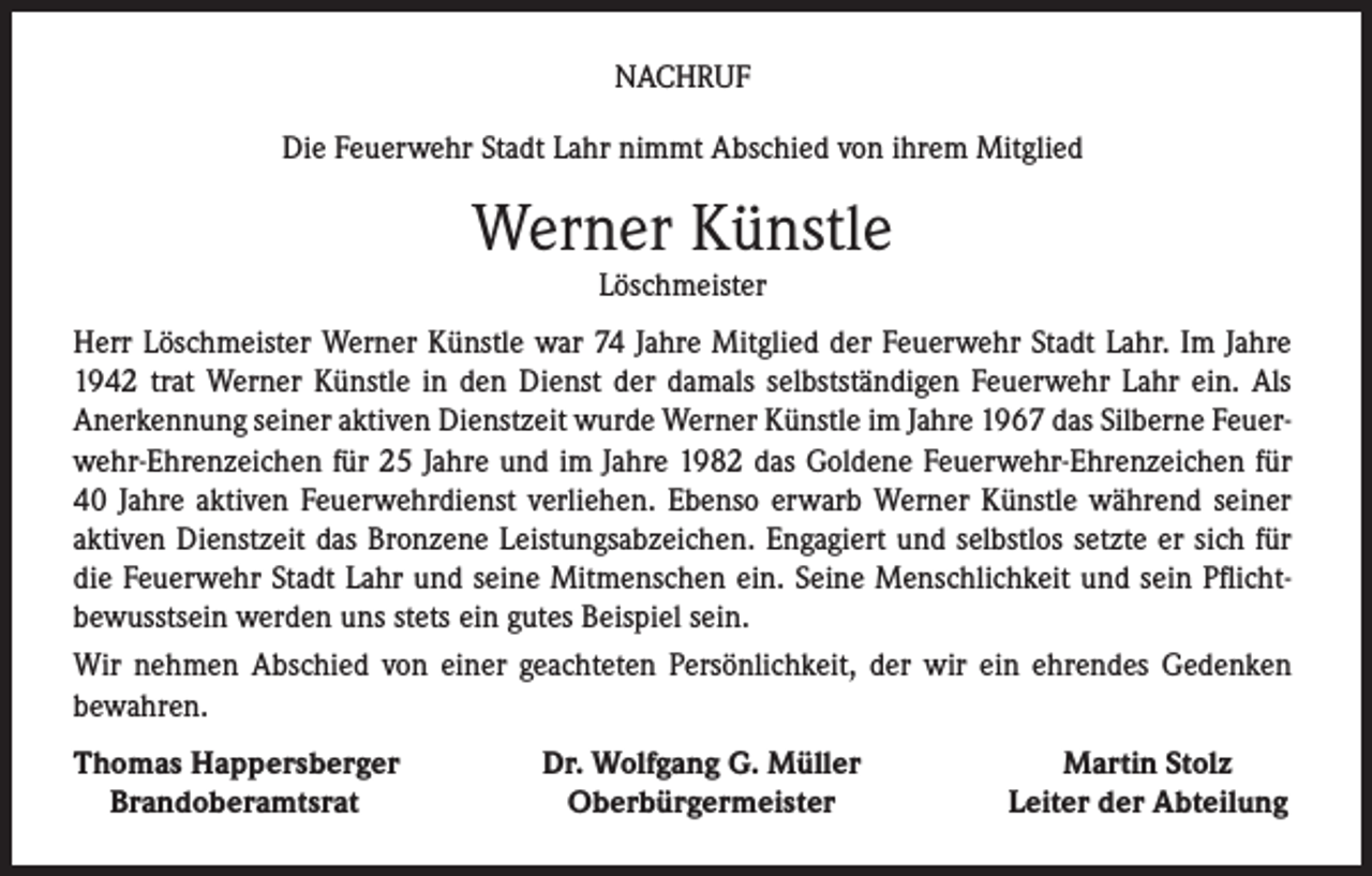 <p>NACHRUF<br />Die Feuerwehr Stadt Lahr nimmt Abschied von ihrem Mitglied</p><p>Werner Künstle<br />Löschmeister</p><p>Herr Löschmeister Werner Künstle war 74 Jahre Mitglied der Feuerwehr Stadt Lahr. Im Jahre<br />1942 trat Werner Künstle in den Dienst der damals selbstständigen Feuerwehr Lahr ein. Als<br />Anerkennung seiner aktiven Dienstzeit wurde Werner Künstle im Jahre 1967 das Silberne Feuerwehr-Ehrenzeichen für 25 Jahre und im Jahre 1982 das Goldene Feuerwehr-Ehrenzeichen für<br />40 Jahre aktiven Feuerwehrdienst verliehen. Ebenso erwarb Werner Künstle während seiner<br />aktiven Dienstzeit das Bronzene Leistungsabzeichen. Engagiert und selbstlos setzte er sich für<br />die Feuerwehr Stadt Lahr und seine Mitmenschen ein. Seine Menschlichkeit und sein Pflichtbewusstsein werden uns stets ein gutes Beispiel sein.<br />Wir nehmen Abschied von einer geachteten Persönlichkeit, der wir ein ehrendes Gedenken<br />bewahren.<br />homas Happersberger<br />T<br />Brandoberamtsrat</p><p>Dr. Wolfgang G. Müller<br />Oberbürgermeister</p><p>Martin Stolz<br />Leiter der Abteilung</p>