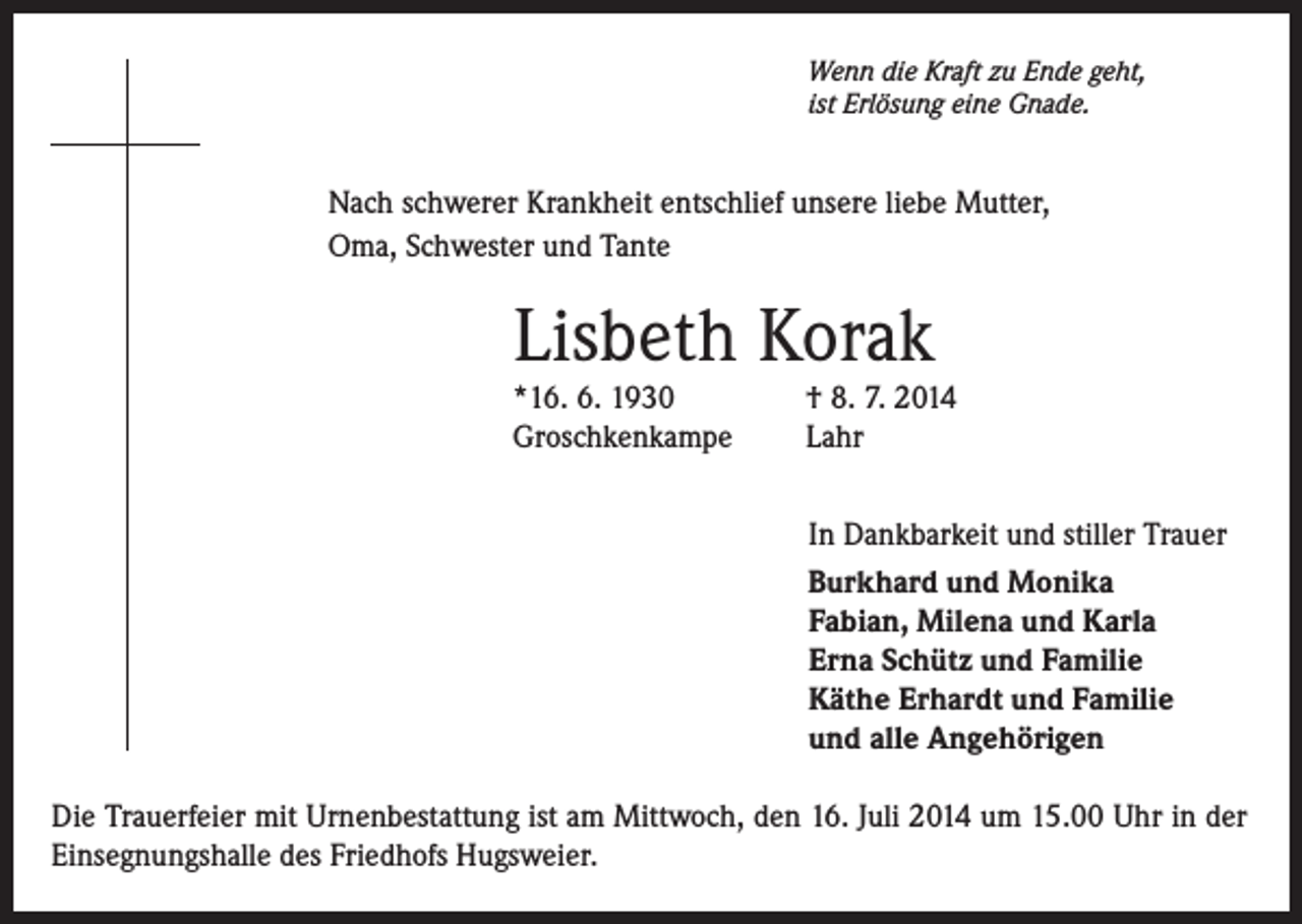 <p>Wenn die Kraft zu Ende geht,<br />ist Erlösung eine Gnade.</p><p>Nach schwerer Krankheit entschlief unsere liebe Mutter,<br />Oma, Schwester und Tante</p><p>Lisbeth Korak<br />*16. 6. 1930<br />Groschkenkampe</p><p>† 8. 7. 2014<br />Lahr<br />In Dankbarkeit und stiller Trauer<br />Burkhard und Monika<br />Fabian, Milena und Karla<br />Erna Schütz und Familie<br />Käthe Erhardt und Familie<br />und alle Angehörigen</p><p>Die Trauerfeier mit Urnenbestattung ist am Mittwoch, den 16. Juli 2014 um 15.00 Uhr in der<br />Einsegnungshalle des Friedhofs Hugsweier.</p>