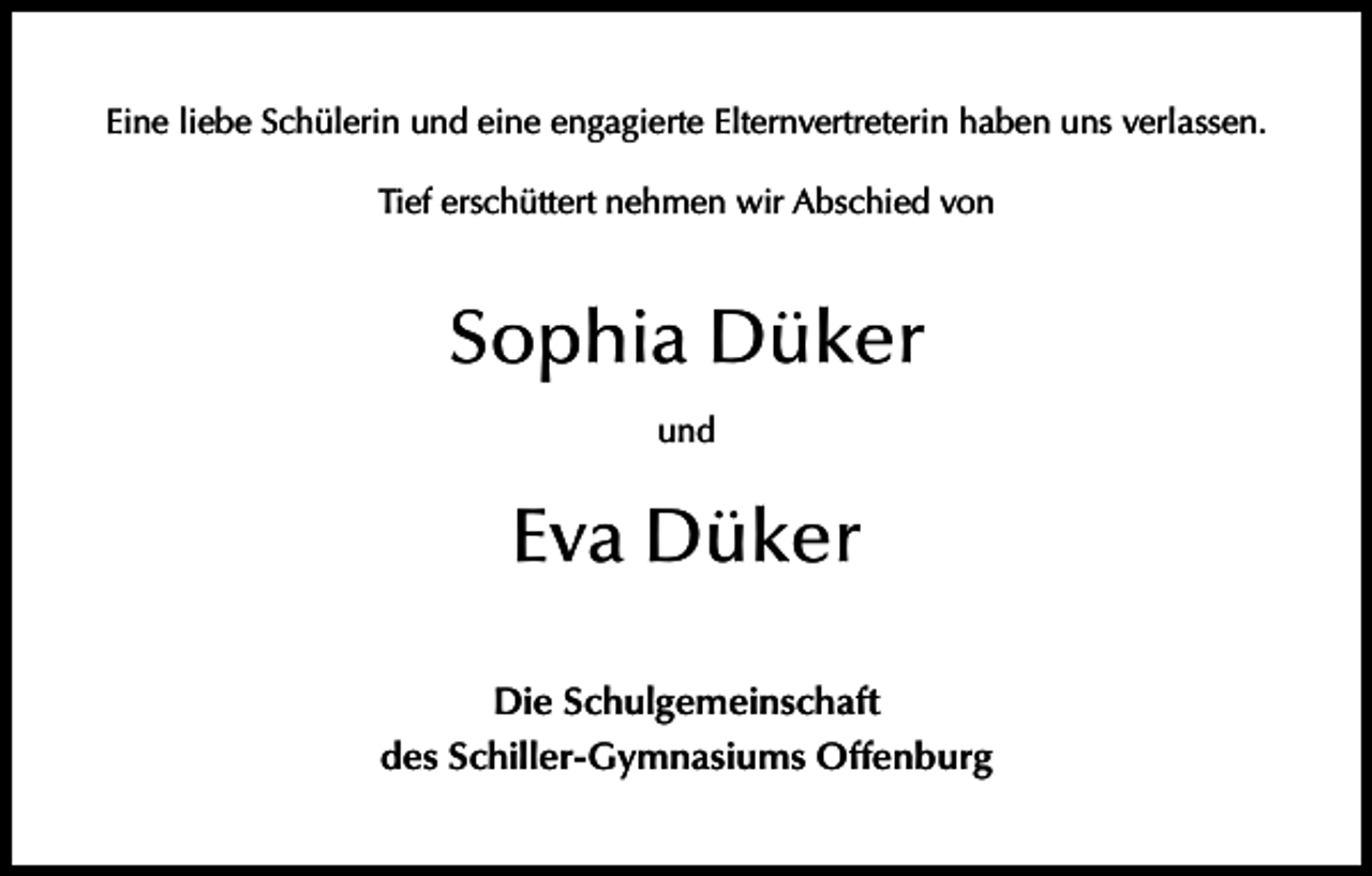 <p>Eine liebe Schülerin und eine engagierte Elternvertreterin haben uns verlassen.<br />Tief erschüttert nehmen wir Abschied von</p><p>Sophia Düker<br />und</p><p>Eva Düker<br />Die Schulgemeinschaft<br />des Schiller-Gymnasiums Offenburg</p>