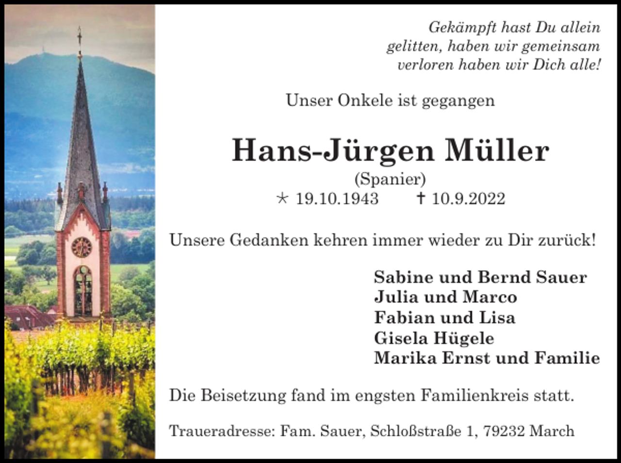 <p>Gekämpft hast Du allein<br />gelitten, haben wir gemeinsam<br />verloren haben wir Dich alle!</p><p>Unser Onkele ist gegangen</p><p>Hans-Jürgen Müller<br />(Spanier)<br />*19.10.1943<br />† 10.9.2022<br />Unsere Gedanken kehren immer wieder zu Dir zurück!<br />Sabine und Bernd Sauer<br />Julia und Marco<br />Fabian und Lisa<br />Gisela Hügele<br />Marika Ernst und Familie<br />Die Beisetzung fand im engsten Familienkreis statt.<br />Traueradresse: Fam. Sauer, Schloßstraße 1, 79232 March</p>