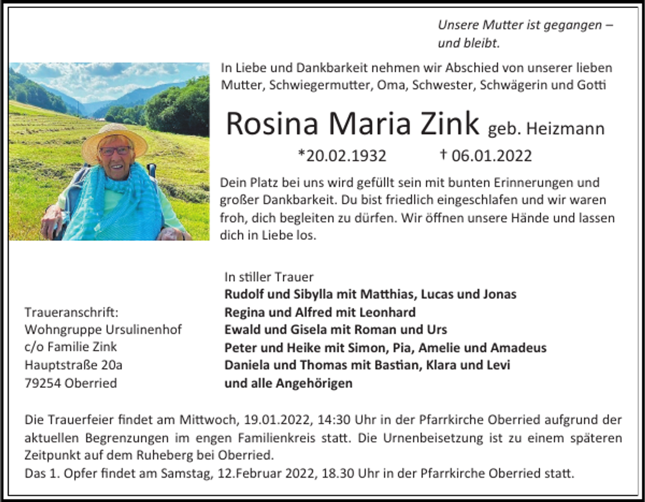 <p>Unsere Mutter ist gegangen –<br />und bleibt.<br />In Liebe und Dankbarkeit nehmen wir Abschied von unserer lieben<br />Mutter, Schwiegermutter, Oma, Schwester, Schwägerin und Gotti</p><p>Rosina Maria Zink geb. Heizmann<br />*20.02.1932</p><p>† 06.01.2022</p><p>Dein Platz bei uns wird gefüllt sein mit bunten Erinnerungen und<br />großer Dankbarkeit. Du bist friedlich eingeschlafen und wir waren<br />froh, dich begleiten zu dürfen. Wir öffnen unsere Hände und lassen<br />dich in Liebe los.</p><p>Traueranschrift:<br />Wohngruppe Ursulinenhof<br />c/o Familie Zink<br />Hauptstraße 20a<br />79254 Oberried</p><p>In stiller Trauer<br />Rudolf und Sibylla mit Matthias, Lucas und Jonas<br />Regina und Alfred mit Leonhard<br />Ewald und Gisela mit Roman und Urs<br />Peter und Heike mit Simon, Pia, Amelie und Amadeus<br />Daniela und Thomas mit Bastian, Klara und Levi<br />und alle Angehörigen</p><p>Die Trauerfeier findet am Mittwoch, 19.01.2022, 14:30 Uhr in der Pfarrkirche Oberried aufgrund der<br />aktuellen Begrenzungen im engen Familienkreis statt. Die Urnenbeisetzung ist zu einem späteren<br />Zeitpunkt auf dem Ruheberg bei Oberried.<br />Das 1. Opfer findet am Samstag, 12.Februar 2022, 18.30 Uhr in der Pfarrkirche Oberried statt.</p>