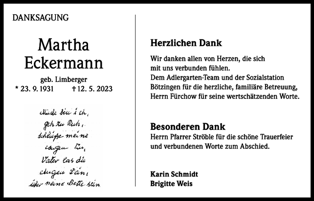 <p>DANKSAGUNG</p><p>Martha<br />Eckermann<br />geb. Limberger<br />* 23. 9. 1931<br />† 12. 5. 2023</p><p>Herzlichen Dank<br />Wir danken allen von Herzen, die sich<br />mit uns verbunden fühlen.<br />Dem Adlergarten-Team und der Sozialstation<br />Bötzingen für die herzliche, familiäre Betreuung,<br />Herrn Fürchow für seine wertschätzenden Worte.</p><p>Besonderen Dank</p><p>Herrn Pfarrer Ströble für die schöne Trauerfeier<br />und verbundenen Worte zum Abschied.<br />Karin Schmidt<br />Brigitte Weis</p>