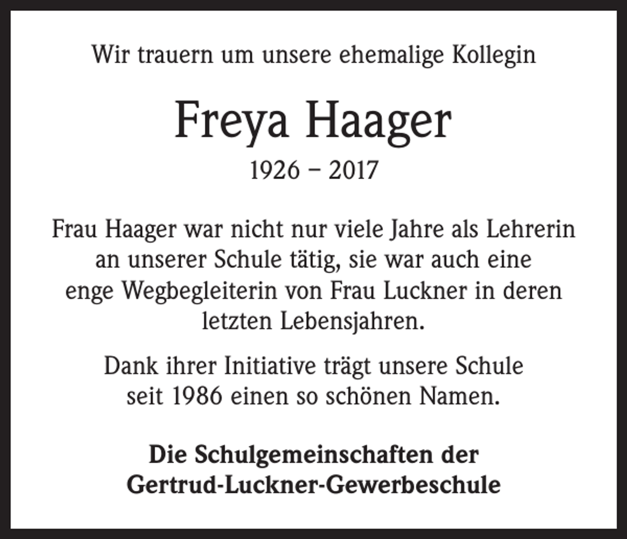<p>Wir trauern um unsere ehemalige Kollegin</p><p>Freya Haager<br />1926 – 2017<br />Frau Haager war nicht nur viele Jahre als Lehrerin<br />an unserer Schule tätig, sie war auch eine<br />enge Wegbegleiterin von Frau Luckner in deren<br />letzten Lebensjahren.<br />Dank ihrer Initiative trägt unsere Schule<br />seit 1986 einen so schönen Namen.<br />Die Schulgemeinschaften der<br />Gertrud-Luckner-Gewerbeschule</p>