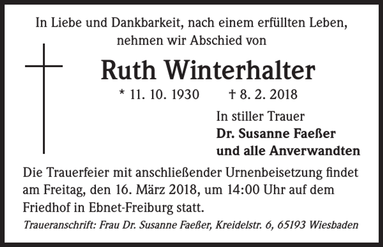 <p>In Liebe und Dankbarkeit, nach einem erfüllten Leben,<br />nehmen wir Abschied von</p><p>Ruth Winterhalter</p><p>* 11. 10. 1930 † 8. 2. 2018<br />In stiller Trauer<br />Dr. Susanne Faeßer<br />und alle Anverwandten<br />Die Trauerfeier mit anschließender Urnenbeisetzung findet<br />am Freitag, den 16. März 2018, um 14:00 Uhr auf dem<br />Friedhof in Ebnet-Freiburg statt.<br />Traueranschrift: Frau Dr. Susanne Faeßer, Kreidelstr. 6, 65193 Wiesbaden</p>