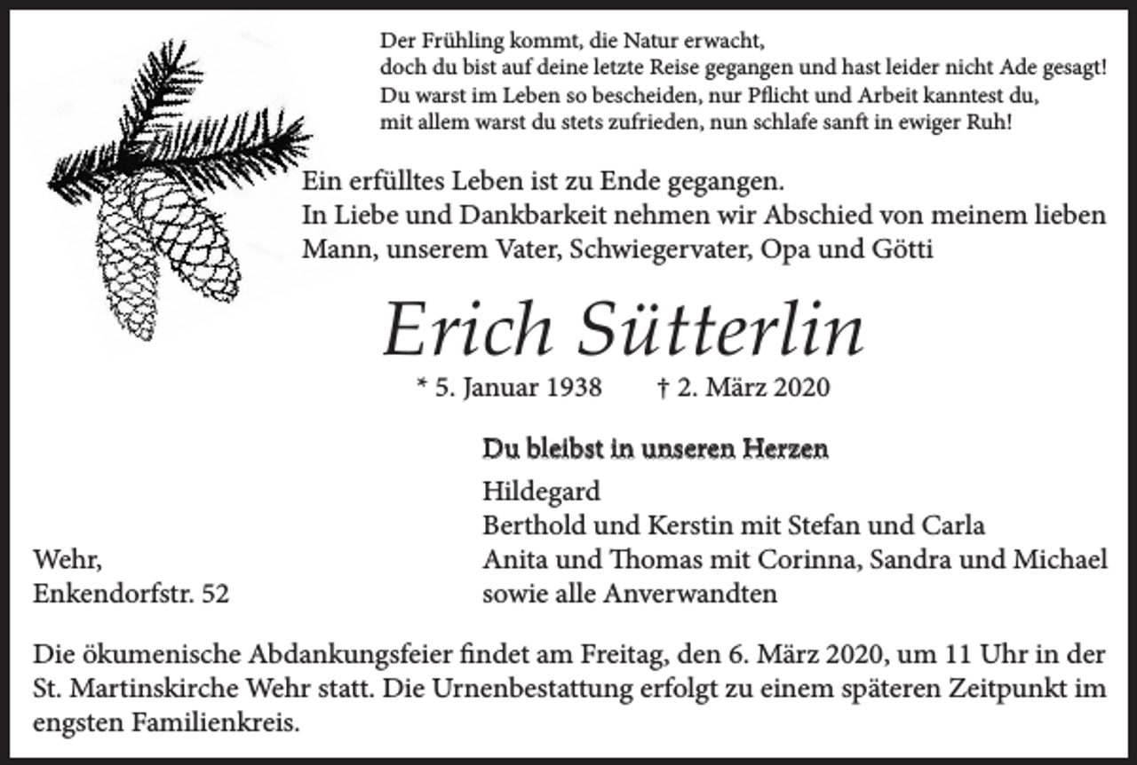 <p>Der Frühling kommt, die Natur erwacht,<br />doch du bist auf deine letzte Reise gegangen und hast leider nicht Ade gesagt!<br />Du warst im Leben so bescheiden, nur Pflicht und Arbeit kanntest du,<br />mit allem warst du stets zufrieden, nun schlafe sanft in ewiger Ruh!</p><p>Ein erfülltes Leben ist zu Ende gegangen.<br />In Liebe und Dankbarkeit nehmen wir Abschied von meinem lieben<br />Mann, unserem Vater, Schwiegervater, Opa und Götti</p><p>Erich Sütterlin<br />* 5. Januar 1938</p><p>Wehr,<br />Enkendorfstr. 52</p><p>† 2. März 2020</p><p>Du bleibst in unseren Herzen<br />Hildegard<br />Berthold und Kerstin mit Stefan und Carla<br />Anita und Thomas mit Corinna, Sandra und Michael<br />sowie alle Anverwandten</p><p>Die ökumenische Abdankungsfeier findet am Freitag, den 6. März 2020, um 11 Uhr in der<br />St. Martinskirche Wehr statt. Die Urnenbestattung erfolgt zu einem späteren Zeitpunkt im<br />engsten Familienkreis.</p>