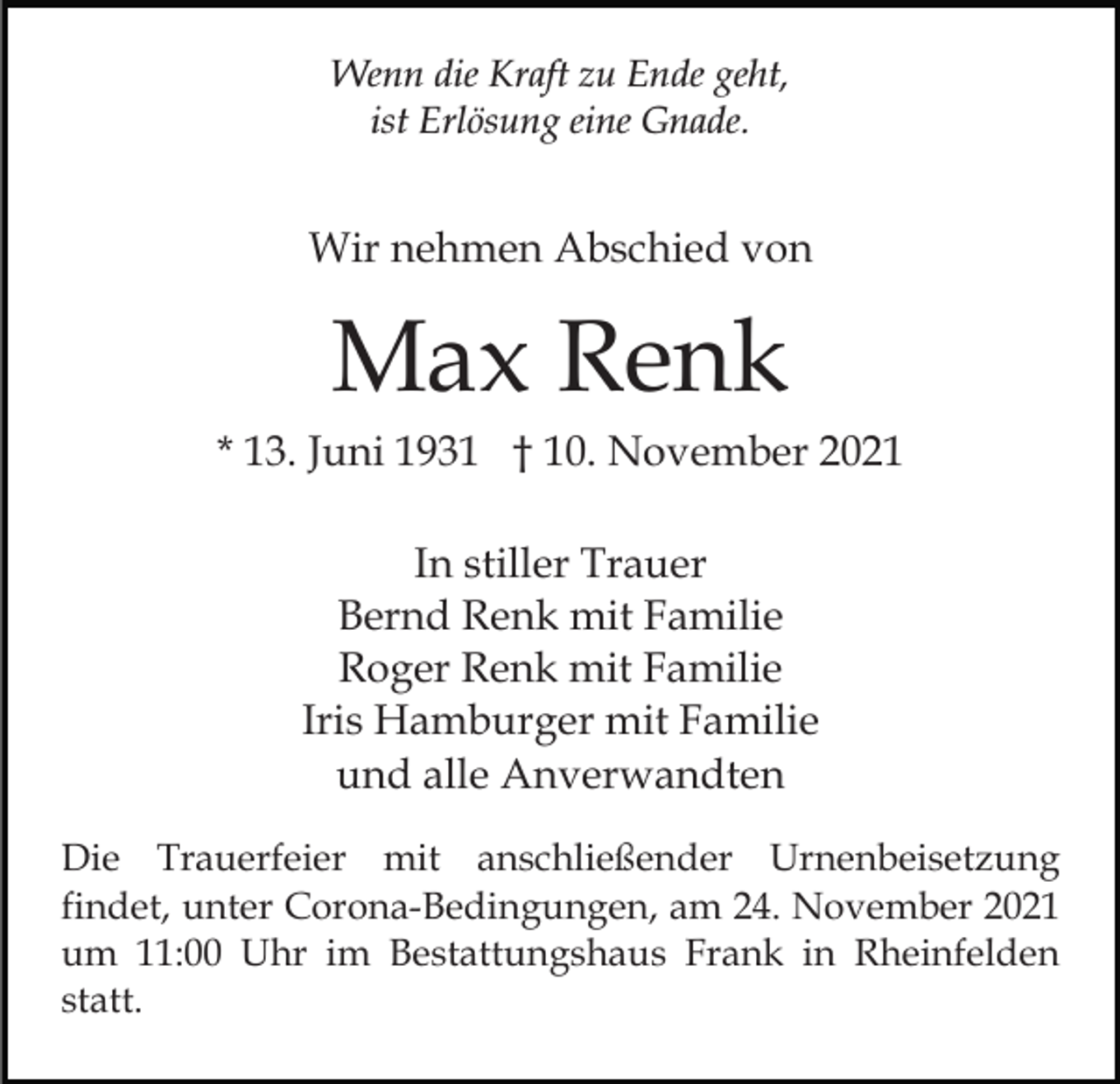 <p>Wenn die Kraft zu Ende geht,<br />ist Erlösung eine Gnade.</p><p>Wir nehmen Abschied von</p><p>Max Renk<br />* 13. Juni 1931 † 10. November 2021<br />In stiller Trauer<br />Bernd Renk mit Familie<br />Roger Renk mit Familie<br />Iris Hamburger mit Familie<br />und alle Anverwandten<br />Die Trauerfeier mit anschließender Urnenbeisetzung<br />findet, unter Corona-Bedingungen, am 24. November 2021<br />um 11:00 Uhr im Bestattungshaus Frank in Rheinfelden<br />statt.</p>
