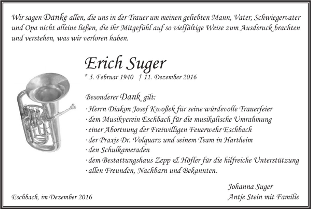 <p>Wir sagen Danke allen, die uns in der Trauer um meinen geliebten Mann, Vater, Schwiegervater<br />und Opa nicht alleine ließen, die ihr Mitgefühl auf so vielfältige Weise zum Ausdsruck brachten<br />und verstehen, was wir verloren haben.</p><p>Erich Suger</p><p>* 5. Februar 1940 † 11. Dezember 2016</p><p>Besonderer Dank gilt:<br />∙ Herrn Diakon Josef Kwoßek für seine würdevolle Trauerfeier<br />∙ dem Musikverein Eschbach für die musikalische Umrahmung<br />∙ einer Abortnung der Freiwilligen Feuerwehr Eschbach<br />∙ der Praxis Dr. Volquarz und seinem Team in Hartheim<br />∙ den Schulkameraden<br />∙ dem Bestattungshaus Zepp &amp; Höfler für die hilfreiche Unterstützung<br />∙ allen Freunden, Nachbarn und Bekannten.<br />Eschbach, im Dezember 2016</p><p>Johanna Suger<br />Antje Stein mit Familie</p>