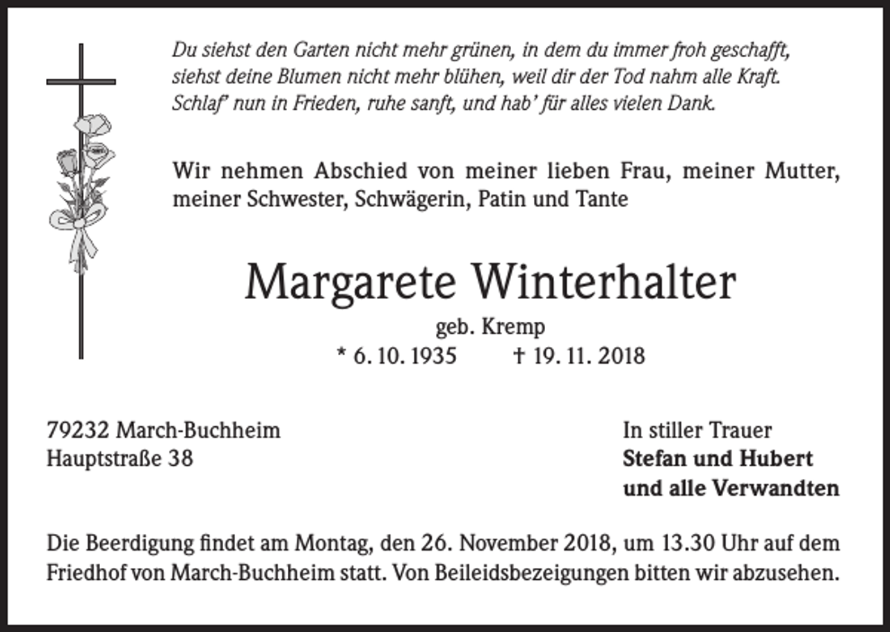 <p>Du siehst den Garten nicht mehr grünen, in dem du immer froh geschafft,<br />siehst deine Blumen nicht mehr blühen, weil dir der Tod nahm alle Kraft.<br />Schlaf’ nun in Frieden, ruhe sanft, und hab’ für alles vielen Dank.</p><p>Wir nehmen Abschied von meiner lieben Frau, meiner Mutter,<br />meiner Schwester, Schwägerin, Patin und Tante</p><p>Margarete Winterhalter<br />geb. Kremp<br />* 6. 10. 1935<br />† 19. 11. 2018<br />79232 March-Buchheim<br />Hauptstraße 38</p><p>In stiller Trauer<br />Stefan und Hubert<br />und alle Verwandten</p><p>Die Beerdigung findet am Montag, den 26. November 2018, um 13.30 Uhr auf dem<br />Friedhof von March-Buchheim statt. Von Beileidsbezeigungen bitten wir abzusehen.</p>