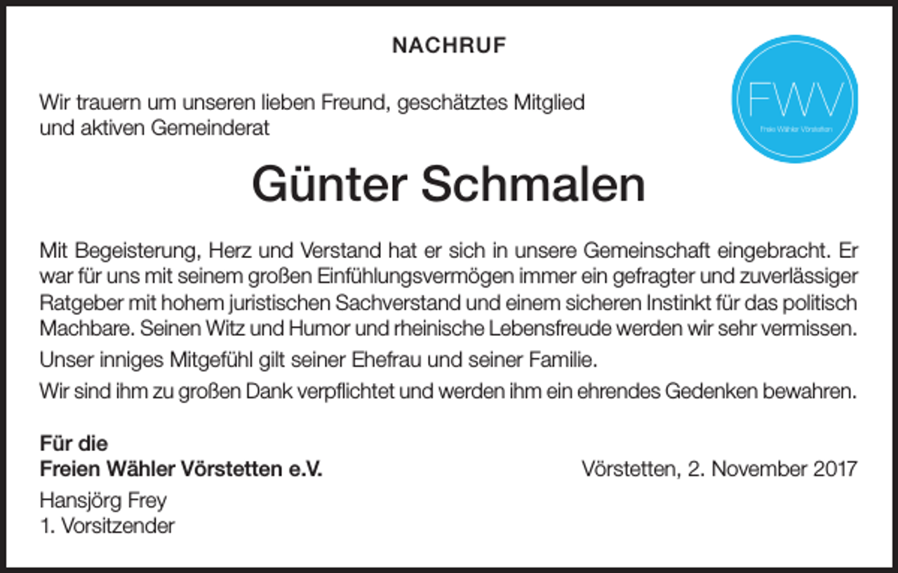 <p>NACHRUF<br />Wir trauern um unseren lieben Freund, geschätztes Mitglied<br />und aktiven Gemeinderat</p><p>Günter Schmalen<br />Mit Begeisterung, Herz und Verstand hat er sich in unsere Gemeinschaft eingebracht. Er<br />war für uns mit seinem großen Einfühlungsvermögen immer ein gefragter und zuverlässiger<br />Ratgeber mit hohem juristischen Sachverstand und einem sicheren Instinkt für das politisch<br />Machbare. Seinen Witz und Humor und rheinische Lebensfreude werden wir sehr vermissen.<br />Unser inniges Mitgefühl gilt seiner Ehefrau und seiner Familie.<br />Wir sind ihm zu großen Dank verpflichtet und werden ihm ein ehrendes Gedenken bewahren.<br />Für die<br />Freien Wähler Vörstetten e.V.<br />Hansjörg Frey<br />1. Vorsitzender</p><p>Vörstetten, 2. November 2017</p>