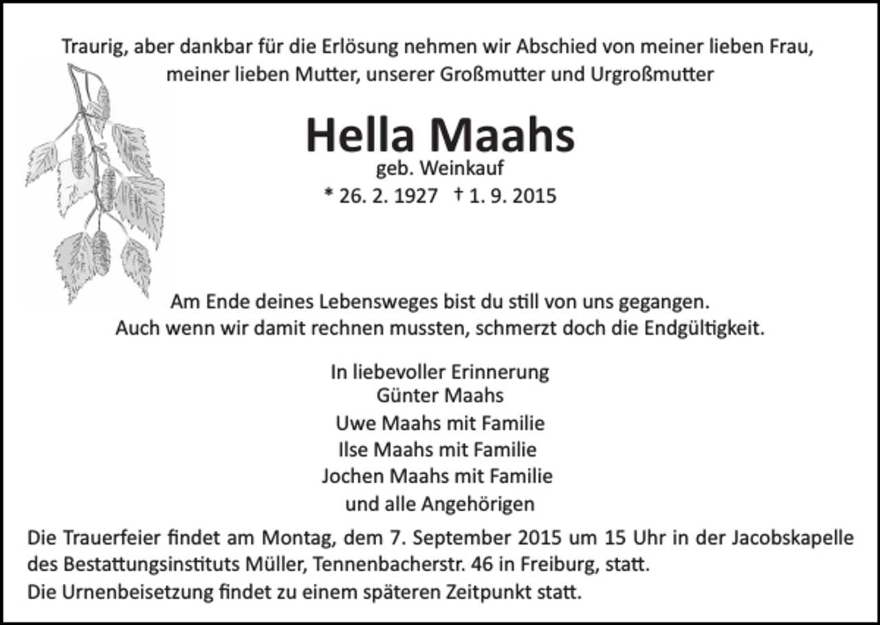 <p>Traurig, aber dankbar für die Erlösung nehmen wir Abschied von meiner lieben Frau,<br />meiner lieben Mu�er, unserer Großmu�er und Urgroßmu�er</p><p>Hella<br />Maahs<br />geb. Weinkauf<br />* 26. 2. 1927 † 1. 9. 2015</p><p>Am Ende deines Lebensweges bist du s�ll von uns gegangen.<br />Auch wenn wir damit rechnen mussten, schmerzt doch die Endgül�gkeit.<br />In liebevoller Erinnerung<br />Günter Maahs<br />Uwe Maahs mit Familie<br />Ilse Maahs mit Familie<br />Jochen Maahs mit Familie<br />und alle Angehörigen<br />Die Trauerfeier ﬁndet am Montag, dem 7. September 2015 um 15 Uhr in der Jacobskapelle<br />des Besta�ungsins�tuts Müller, Tennenbacherstr. 46 in Freiburg, sta�.<br />Die Urnenbeisetzung ﬁndet zu einem späteren Zeitpunkt sta�.</p>