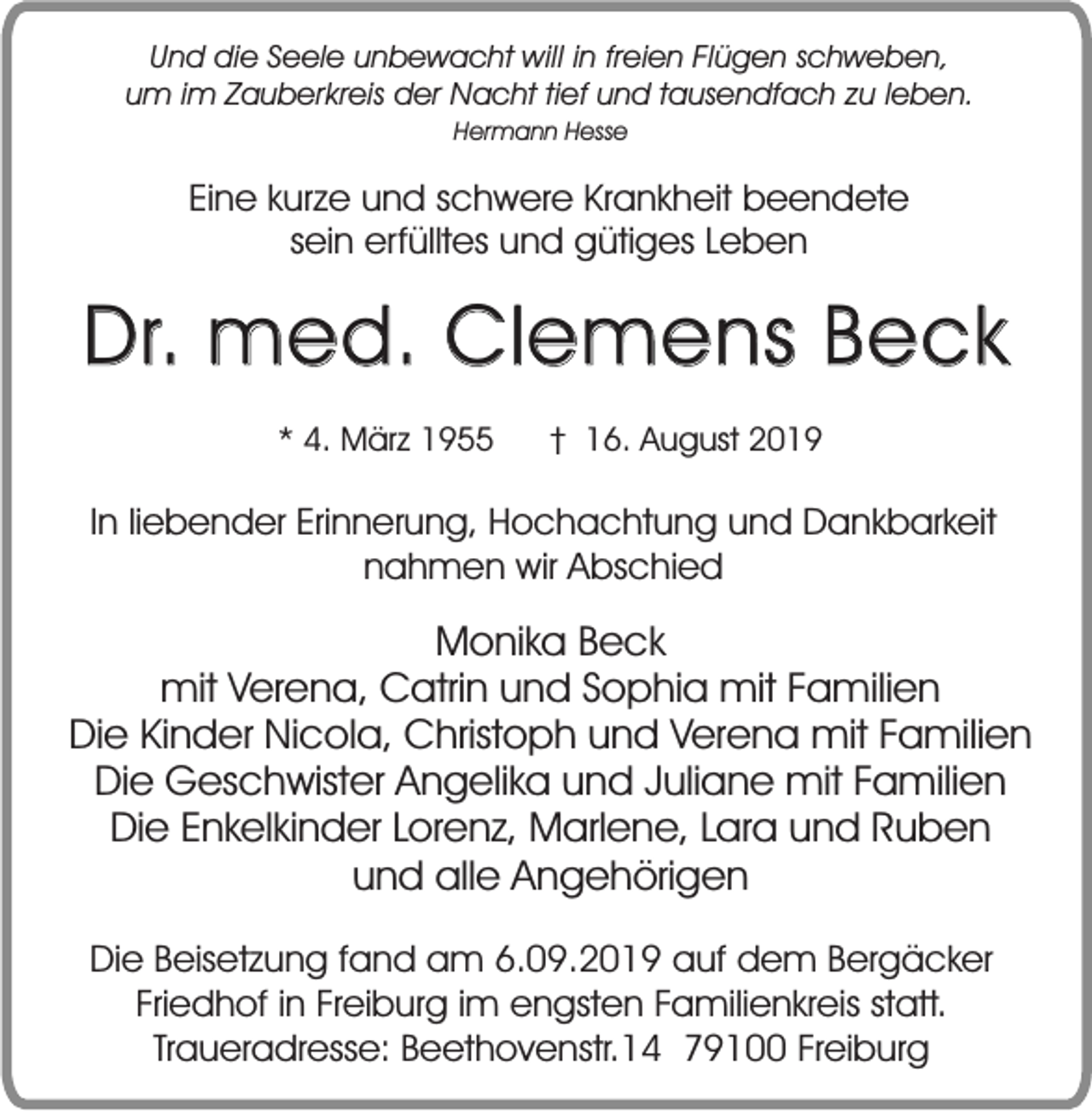 <p>Und die Seele unbewacht will in freien Flügen schweben,<br />um im Zauberkreis der Nacht tief und tausendfach zu leben.<br />Hermann Hesse</p><p>Eine kurze und schwere Krankheit beendete<br />sein erfülltes und gütiges Leben</p><p>Dr. med. Clemens Beck<br />* 4. März 1955</p><p>† 16. August 2019</p><p>In liebender Erinnerung, Hochachtung und Dankbarkeit<br />nahmen wir Abschied</p><p>Monika Beck<br />mit Verena, Catrin und Sophia mit Familien<br />Die Kinder Nicola, Christoph und Verena mit Familien<br />Die Geschwister Angelika und Juliane mit Familien<br />Die Enkelkinder Lorenz, Marlene, Lara und Ruben<br />und alle Angehörigen<br />Die Beisetzung fand am 6.09.2019 auf dem Bergäcker<br />Friedhof in Freiburg im engsten Familienkreis statt.<br />Traueradresse: Beethovenstr.14 79100 Freiburg</p>