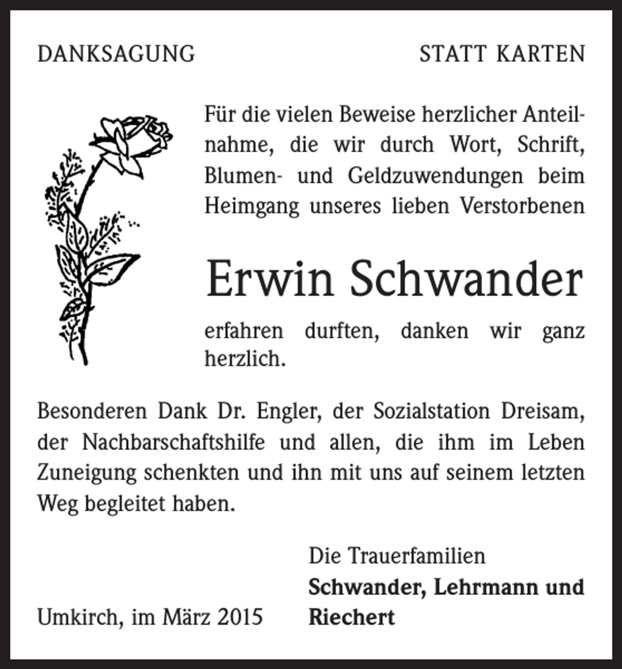 <p>DANKSAGUNG</p><p>STATT KARTEN<br />Für die vielen Beweise herzlicher Anteilnahme, die wir durch Wort, Schrift,<br />­Blumen- und Geldzuwendungen beim<br />Heimgang unseres lieben Verstorbenen</p><p>Erwin Schwander<br />erfahren durften, danken wir ganz<br />­herzlich.<br />Besonderen Dank Dr. Engler, der Sozialstation Dreisam,<br />der Nachbarschaftshilfe und allen, die ihm im Leben<br />Zuneigung schenkten und ihn mit uns auf seinem letzten<br />Weg begleitet haben.</p><p>Umkirch, im März 2015</p><p>Die Trauerfamilien<br />Schwander, Lehrmann und<br />Riechert</p>