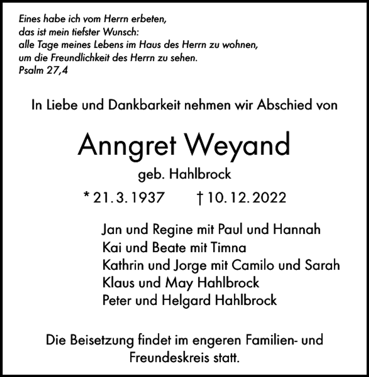 <p>Eines habe ich vom Herrn erbeten,<br />das ist mein tiefster Wunsch:<br />alle Tage meines Lebens im Haus des Herrn zu wohnen,<br />um die Freundlichkeit des Herrn zu sehen.<br />Psalm 27,4</p><p>In Liebe und Dankbarkeit nehmen wir Abschied von</p><p>Anngret Weyand<br />geb. Hahlbrock<br />* 21. 3. 1937 † 10. 12. 2022<br />Jan und Regine mit Paul und Hannah<br />Kai und Beate mit Timna<br />Kathrin und Jorge mit Camilo und Sarah<br />Klaus und May Hahlbrock<br />Peter und Helgard Hahlbrock<br />Die Beisetzung findet im engeren Familien- und<br />Freundeskreis statt.</p>