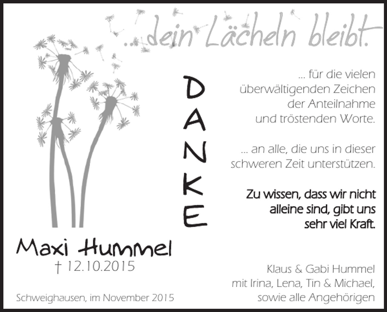 <p>... dein Lächeln bleibt.</p><p>... für die vielen<br />überwältigenden Zeichen<br />der Anteilnahme<br />und tröstenden Worte.</p><p>... an alle, die uns in dieser<br />schweren Zeit unterstützen.<br />Zu wissen, dass wir nicht<br />alleine sind, gibt uns<br />sehr viel Kraft.</p><p>† 12.10.2015<br />Schweighausen, im November 2015</p><p>Klaus &amp; Gabi Hummel<br />mit Irina, Lena, Tin &amp; Michael,<br />sowie alle Angehörigen</p>