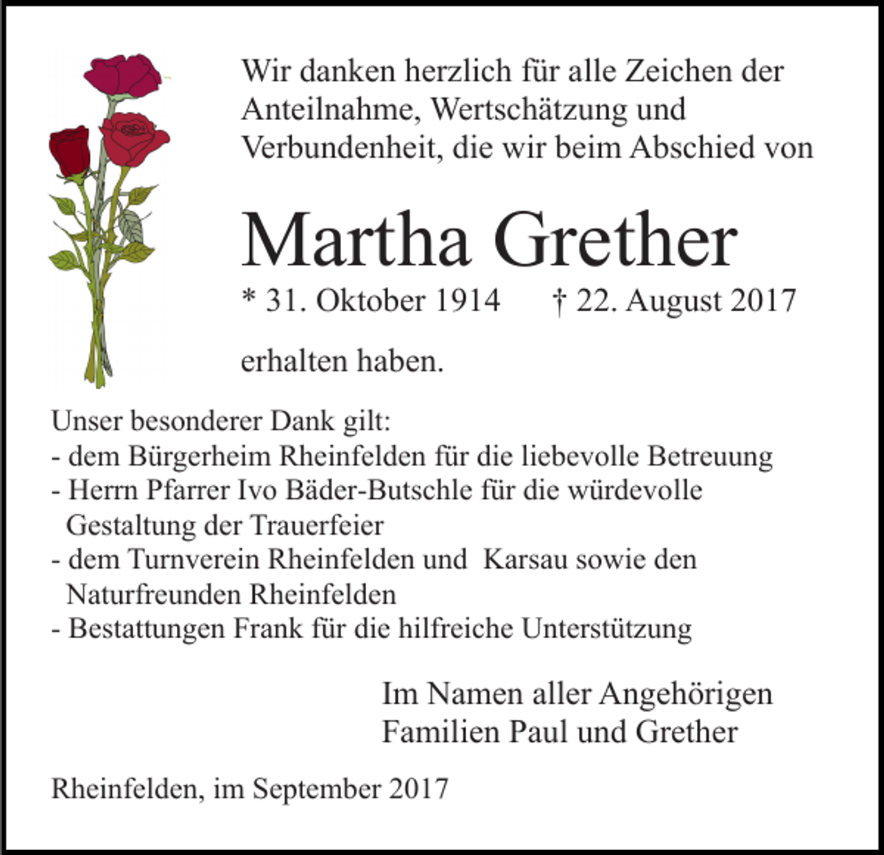 <p>Wir<br />n k e n h er<br />zli c h f ür<br />ll e Zeichen<br />Z ei c h e n der<br />d er<br />Wird adanken<br />herzlich<br />füra alle<br />AAnteilnahme,<br />nt eil n a h m e, Wertschätzung<br />Werts c h ät z u n g uund<br />nd<br />Ver<br />b u n d e n h eit, didie<br />e wir<br />e i m Abschied<br />A bs c hi e d von<br />von<br />Verbundenheit,<br />wirbbeim</p><p>MMartha<br />art h a GrGrether<br />et h er<br />** 331.<br />1. Oktober<br />O kt o b er 11</p><p>†† 222.<br />2. August<br />A u g ust 22</p><p>erhalten<br />er<br />h alt e n haben.<br />h a b e n.<br />UUnser<br />ns er bbesonderer<br />es o n d er er DDank<br />a n k ggilt:<br />ilt:<br />- dem<br />d e m Bürgerheim<br />B ür g er h ei m Rheinfelden<br />R h ei nfel d e n ffür<br />ür die<br />di e liliebevolle<br />e b e v oll e Betreuung<br />B etr e u u n g<br />- Herrn<br />H err n Pfarrer<br />Pf arr er IIvo<br />v o Bäder-Butschle<br />B ä d er- B uts c hl e ffür<br />ür die<br />di e würdevolle<br />w ür d e v oll e<br />GGestaltung<br />est alt u n g dder<br />er TrTrauerfeier<br />a u erf ei e r<br />- dem<br />d e m Turnverein<br />T ur n v er ei n Rheinfelden<br />R h ei nf el d e n und<br />u n d Karsau<br />K ars a u sowie<br />s o wi e den<br />de n<br />NNaturfreunden<br />at urfr e u n d e n RRheinfelden<br />h ei nf el d e n<br />- Bestattungen<br />B est att u n g e n Frank<br />Fr a n k ffür<br />ür die<br />di e hilfr<br />ei c h e Unterstützung<br />U nt erst üt z u n g<br />hilfreiche</p><p>Im<br />I m Namen<br />N a m e n aller<br />all er Angehörigen<br />A n g e h örig e n<br />Familien<br />F a mili e n PPaul<br />a ul uund<br />n d Grether<br />Gr et h e r<br />RRheinfelden,<br />h ei nf el d e n, i im<br />m SSeptember<br />e pt e m b er</p>