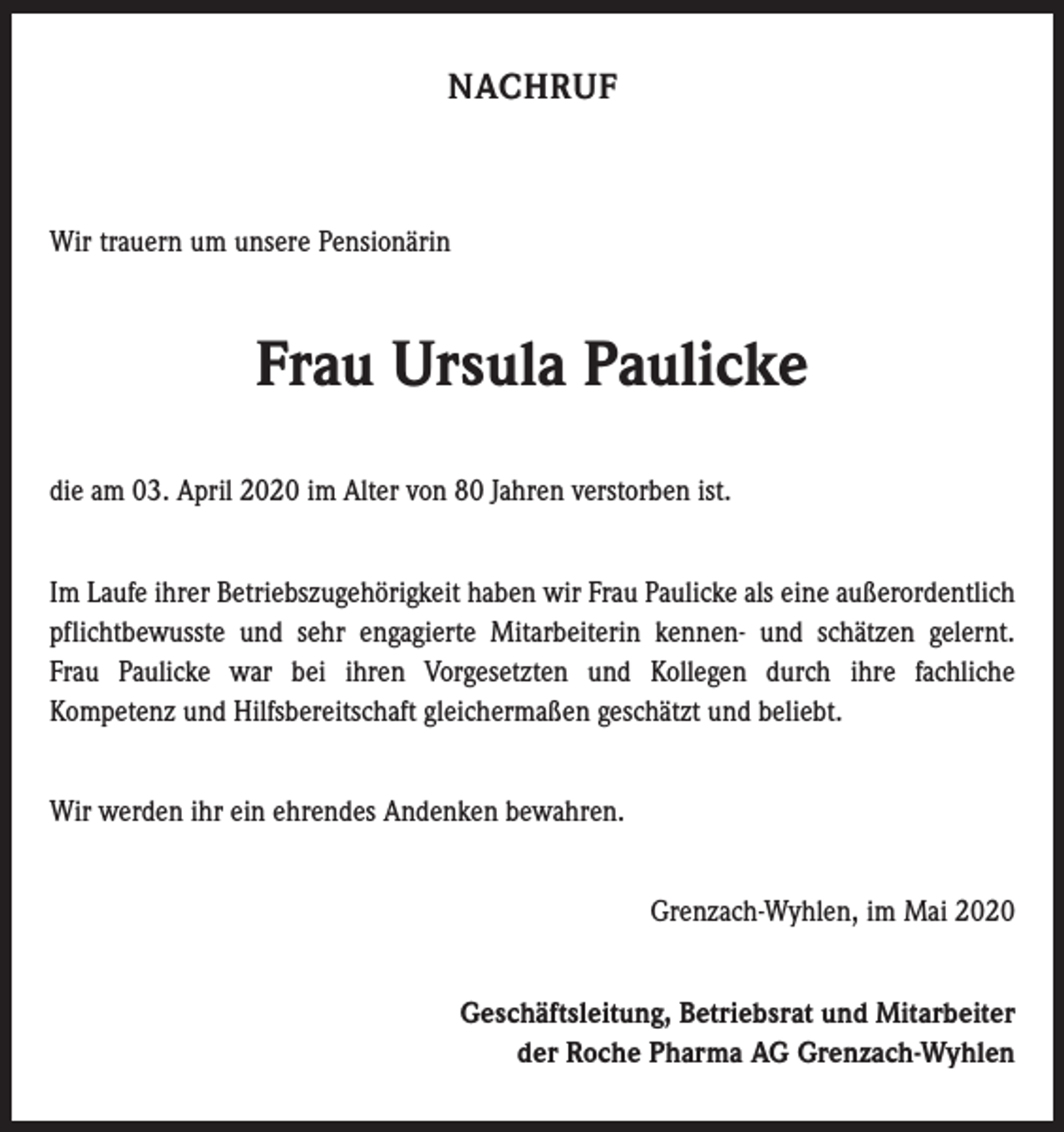 <p>NACHRUF</p><p>Wir trauern um unsere Pensionärin</p><p>Frau Ursula Paulicke<br />die am 03. April 2020 im Alter von 80 Jahren verstorben ist.<br />Im Laufe ihrer Betriebszugehörigkeit haben wir Frau Paulicke als eine außerordentlich<br />pflichtbewusste und sehr engagierte Mitarbeiterin kennen- und schätzen gelernt.<br />Frau Paulicke war bei ihren Vorgesetzten und Kollegen durch ihre fachliche<br />Kompetenz und Hilfsbereitschaft gleichermaßen geschätzt und beliebt.<br />Wir werden ihr ein ehrendes Andenken bewahren.<br />Grenzach-Wyhlen, im Mai 2020<br />Geschäftsleitung, Betriebsrat und Mitarbeiter<br />der Roche Pharma AG Grenzach-Wyhlen</p>
