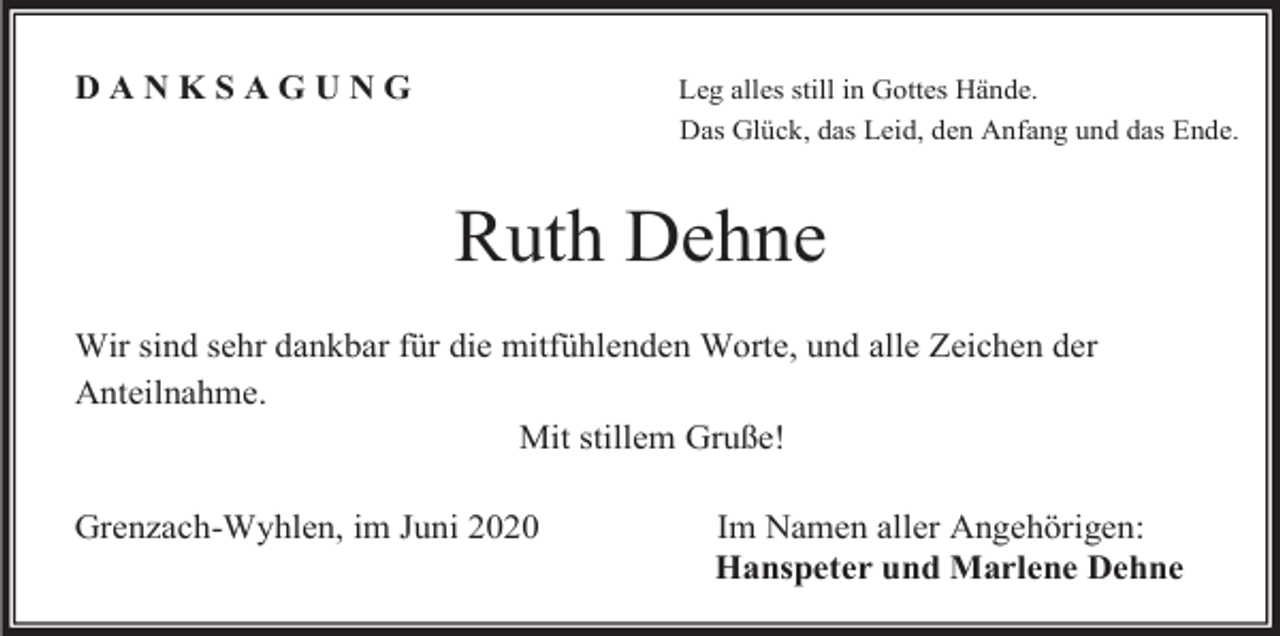 <p>DANKSAGUNG</p><p>Leg alles still in Gottes Hände.<br />Das Glück, das Leid, den Anfang und das Ende.</p><p>Ruth Dehne<br />Wir sind sehr dankbar für die mitfühlenden Worte, und alle Zeichen der<br />Anteilnahme.<br />Mit stillem Gruße!<br />Grenzach-Wyhlen, im Juni 2020</p><p>Im Namen aller Angehörigen:<br />Hanspeter und Marlene Dehne</p>