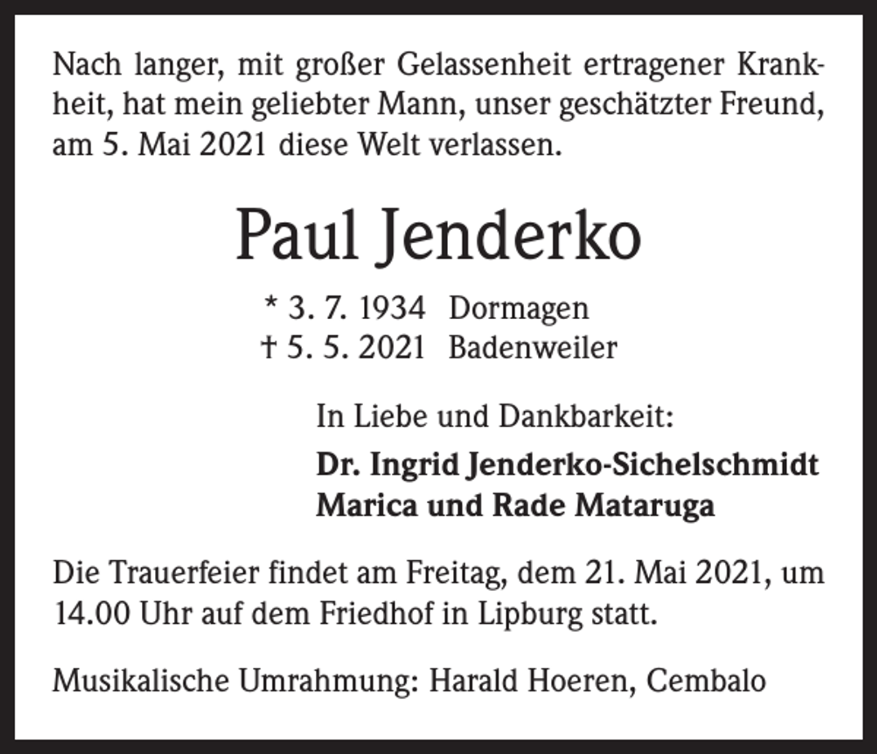 <p>Nach langer, mit großer Gelassenheit ertragener Krankheit, hat mein geliebter Mann, unser geschätzter Freund,<br />am 5. Mai 2021 diese Welt verlassen.</p><p>Paul Jenderko<br />* 3. 7. 1934 Dormagen<br />† 5. 5. 2021 Badenweiler<br />In Liebe und Dankbarkeit:<br />Dr. Ingrid Jenderko-Sichelschmidt<br />Marica und Rade Mataruga<br />Die Trauerfeier findet am Freitag, dem 21. Mai 2021, um<br />14.00 Uhr auf dem Friedhof in Lipburg statt.<br />Musikalische Umrahmung: Harald Hoeren, Cembalo</p>