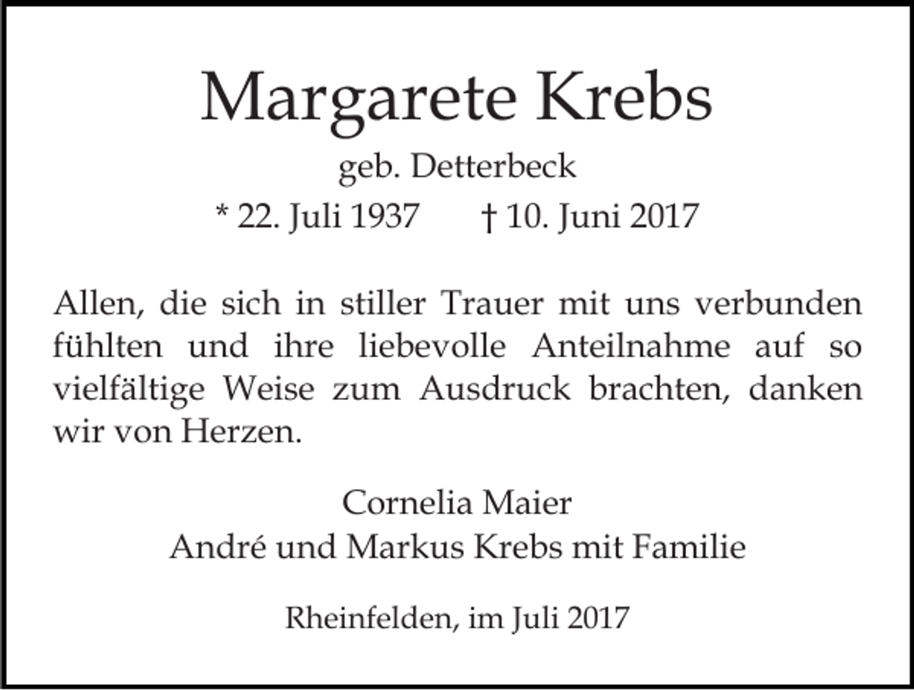 <p>Margarete Krebs<br />geb. Detterbeck<br />* 22. Juli 1937<br />† 10. Juni 2017<br />Allen, die sich in stiller Trauer mit uns verbunden<br />fühlten und ihre liebevolle Anteilnahme auf so<br />vielfältige Weise zum Ausdruck brachten, danken<br />wir von Herzen.<br />Cornelia Maier<br />André und Markus Krebs mit Familie<br />Rheinfelden, im Juli 2017</p>