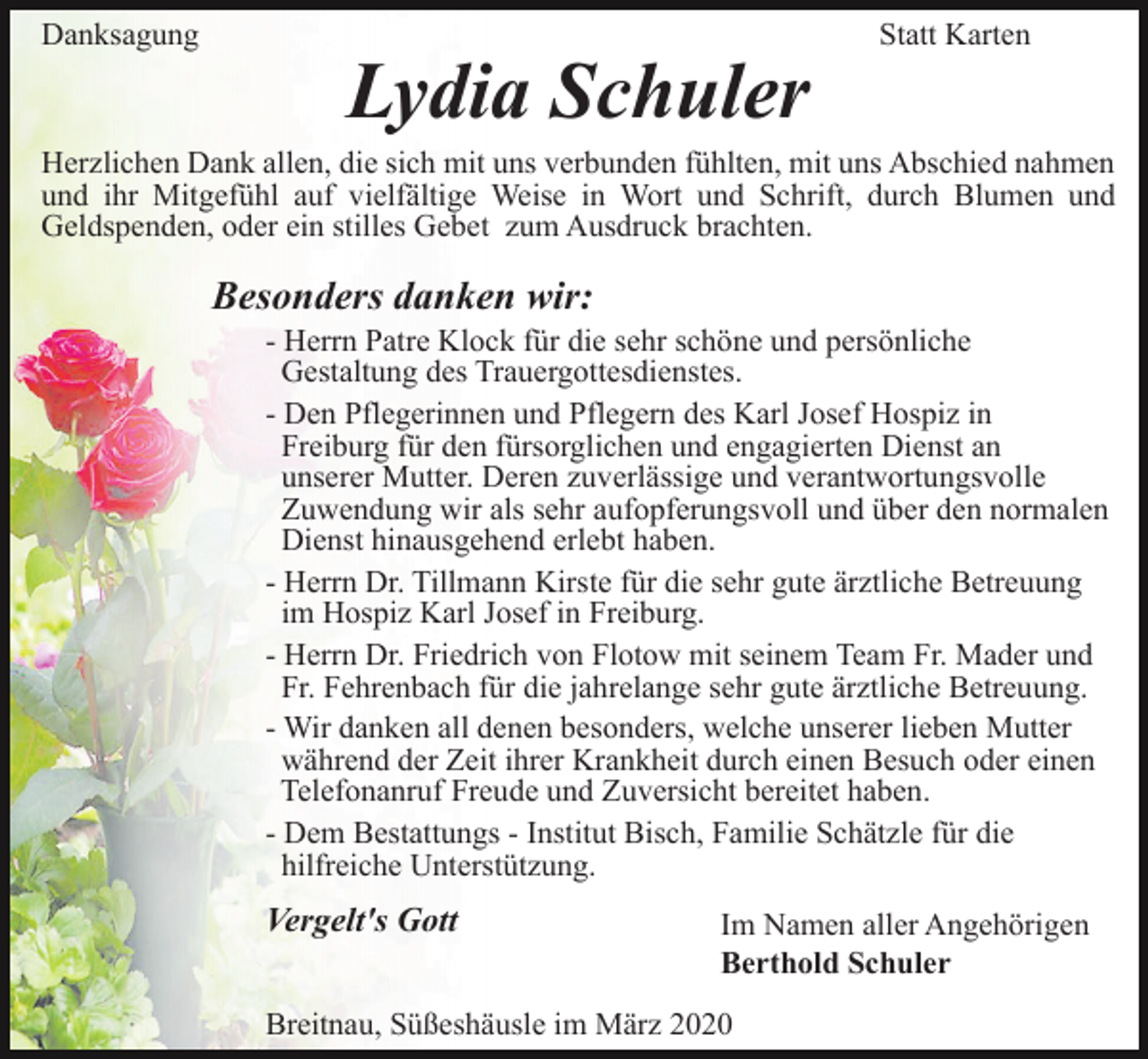 <p>Danksagung</p><p>Lydia Schuler</p><p>Statt Karten</p><p>Herzlichen Dank allen, die sich mit uns verbunden fühlten, mit uns Abschied nahmen<br />und ihr Mitgefühl auf vielfältige Weise in Wort und Schrift, durch Blumen und<br />Geldspenden, oder ein stilles Gebet zum Ausdruck brachten.</p><p>Besonders danken wir:<br />- Herrn Patre Klock für die sehr schöne und persönliche<br />Gestaltung des Trauergottesdienstes.<br />- Den Pflegerinnen und Pflegern des Karl Josef Hospiz in<br />Freiburg für den fürsorglichen und engagierten Dienst an<br />unserer Mutter. Deren zuverlässige und verantwortungsvolle<br />Zuwendung wir als sehr aufopferungsvoll und über den normalen<br />Dienst hinausgehend erlebt haben.<br />- Herrn Dr. Tillmann Kirste für die sehr gute ärztliche Betreuung<br />im Hospiz Karl Josef in Freiburg.<br />- Herrn Dr. Friedrich von Flotow mit seinem Team Fr. Mader und<br />Fr. Fehrenbach für die jahrelange sehr gute ärztliche Betreuung.<br />- Wir danken all denen besonders, welche unserer lieben Mutter<br />während der Zeit ihrer Krankheit durch einen Besuch oder einen<br />Telefonanruf Freude und Zuversicht bereitet haben.<br />- Dem Bestattungs - Institut Bisch, Familie Schätzle für die<br />hilfreiche Unterstützung.</p><p>Vergelt's Gott</p><p>Im Namen aller Angehörigen<br />Berthold Schuler</p><p>Breitnau, Süßeshäusle im März 2020</p>