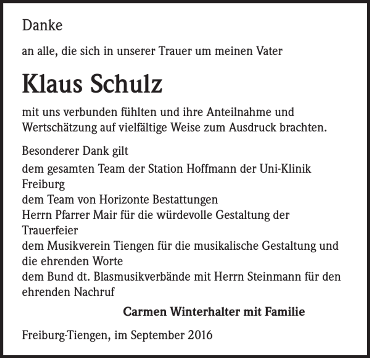 <p>Danke<br />an alle, die sich in unserer Trauer um meinen Vater</p><p>Klaus Schulz<br />mit uns verbunden fühlten und ihre Anteilnahme und<br />Wertschätzung auf vielfältige Weise zum Ausdruck brachten.<br />Besonderer Dank gilt<br />dem gesamten Team der Station Hoffmann der Uni-Klinik<br />Freiburg<br />dem Team von Horizonte Bestattungen<br />Herrn Pfarrer Mair für die würdevolle Gestaltung der<br />Trauerfeier<br />dem Musikverein Tiengen für die musikalische Gestaltung und<br />die ehrenden Worte<br />dem Bund dt. Blasmusikverbände mit Herrn Steinmann für den<br />ehrenden Nachruf</p><p>Carmen Winterhalter mit Familie<br />Freiburg-Tiengen, im September 2016</p>