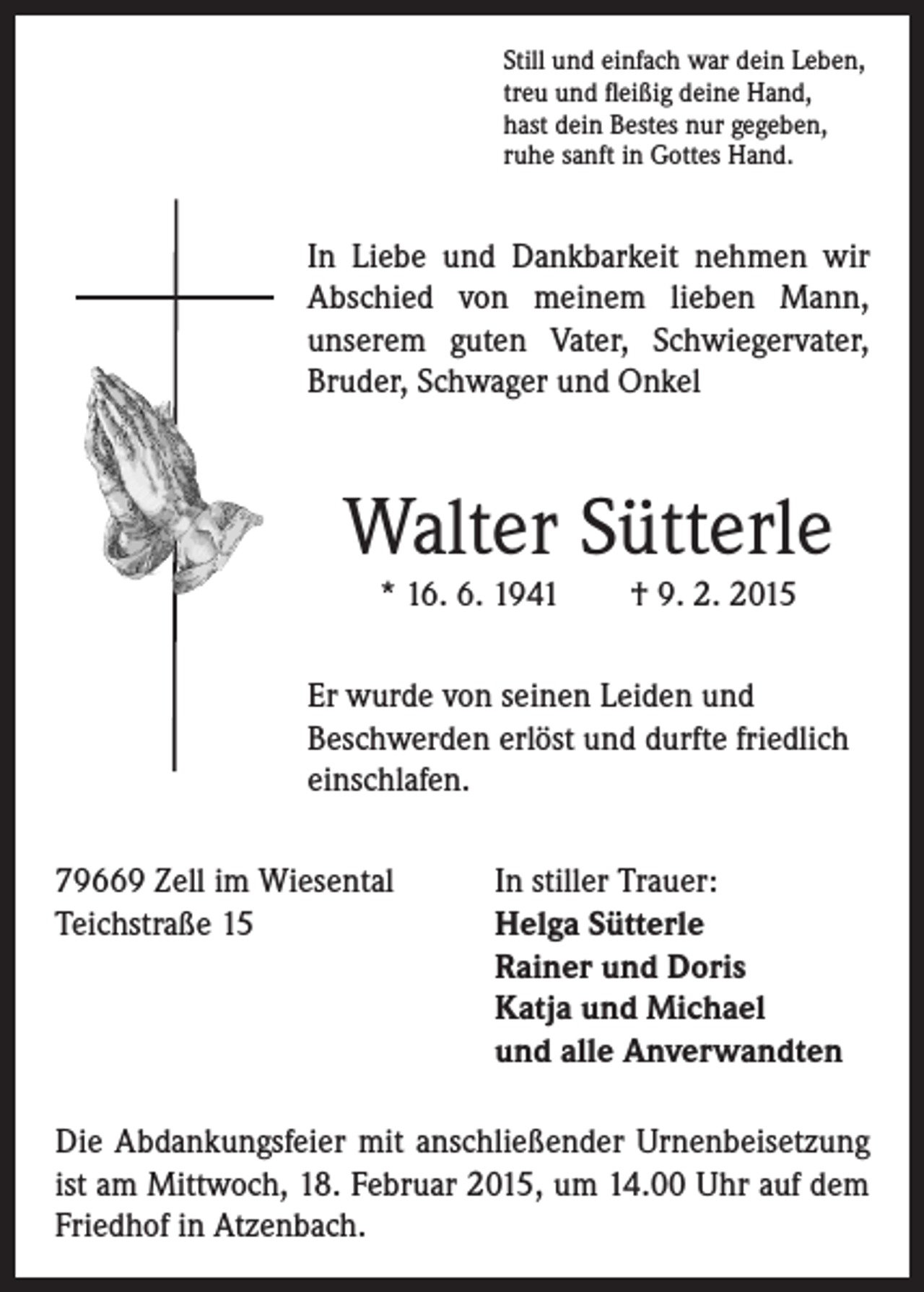 <p>I n Liebe und Dankbarkeit nehmen wir<br />Abschied von meinem lieben Mann,<br />unserem guten Vater, Schwiegervater,<br />Bruder, Schwager und Onkel</p><p>Walter Sütterle</p><p>r wurde von seinen Leiden und<br />E<br />Beschwerden erlöst und durfte friedlich<br />einschlafen.</p><p>Still und einfach war dein Leben,<br />treu und fleißig deine Hand,<br />hast dein Bestes nur gegeben,<br />ruhe sanft in Gottes Hand.</p><p>* 16. 6. 1941 † 9. 2. 2015</p><p>79669 Zell im Wiesental In stiller Trauer:<br />Teichstraße 15<br />Helga Sütterle<br />Rainer und Doris<br />Katja und Michael<br />und alle Anverwandten<br />Die Abdankungsfeier mit anschließender Urnenbeisetzung<br />ist am Mittwoch, 18. Februar 2015, um 14.00 Uhr auf dem<br />Friedhof in Atzenbach.</p>
