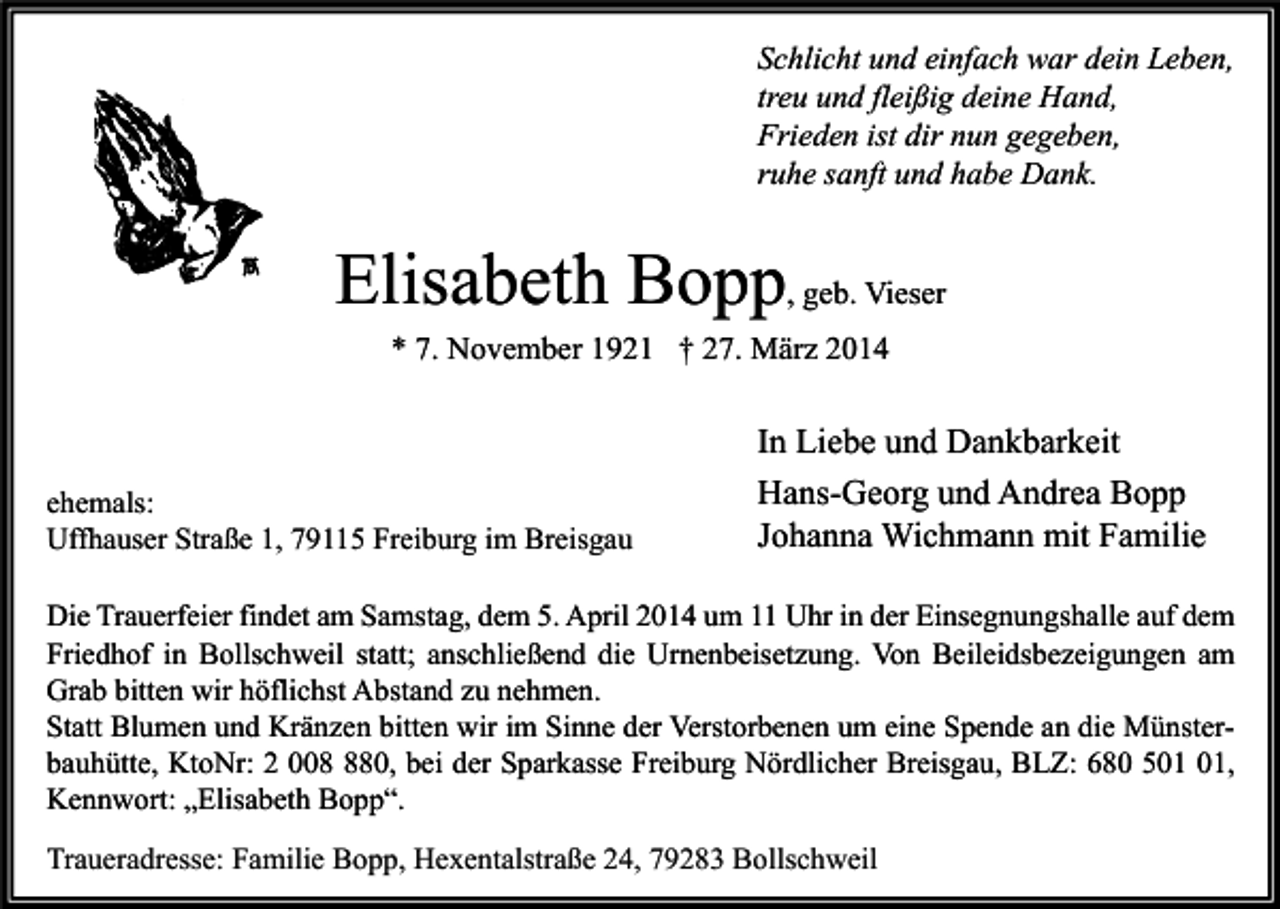 <p>Schlicht und einfach war dein Leben,<br />treu und fleißig deine Hand,<br />Frieden ist dir nun gegeben,<br />ruhe sanft und habe Dank.</p><p>Elisabeth Bopp, geb. Vieser<br />* 7. November 1921 † 27. März 2014</p><p>ehemals:<br />Uffhauser Straße 1, 79115 Freiburg im Breisgau</p><p>In Liebe und Dankbarkeit<br />Hans-Georg und Andrea Bopp<br />Johanna Wichmann mit Familie</p><p>Die Trauerfeier findet am Samstag, dem 5. April 2014 um 11 Uhr in der Einsegnungshalle auf dem<br />Friedhof in Bollschweil statt; anschließend die Urnenbeisetzung. Von Beileidsbezeigungen am<br />Grab bitten wir höflichst Abstand zu nehmen.<br />Statt Blumen und Kränzen bitten wir im Sinne der Verstorbenen um eine Spende an die Münsterbauhütte, KtoNr: 2 0080, bei der Sparkasse Freiburg Nördlicher Breisgau, BLZ: 680 5,<br />Kennwort: „Elisabeth Bopp“.<br />Traueradresse: Familie Bopp, Hexentalstraße 24, 79283 Bollschweil</p>