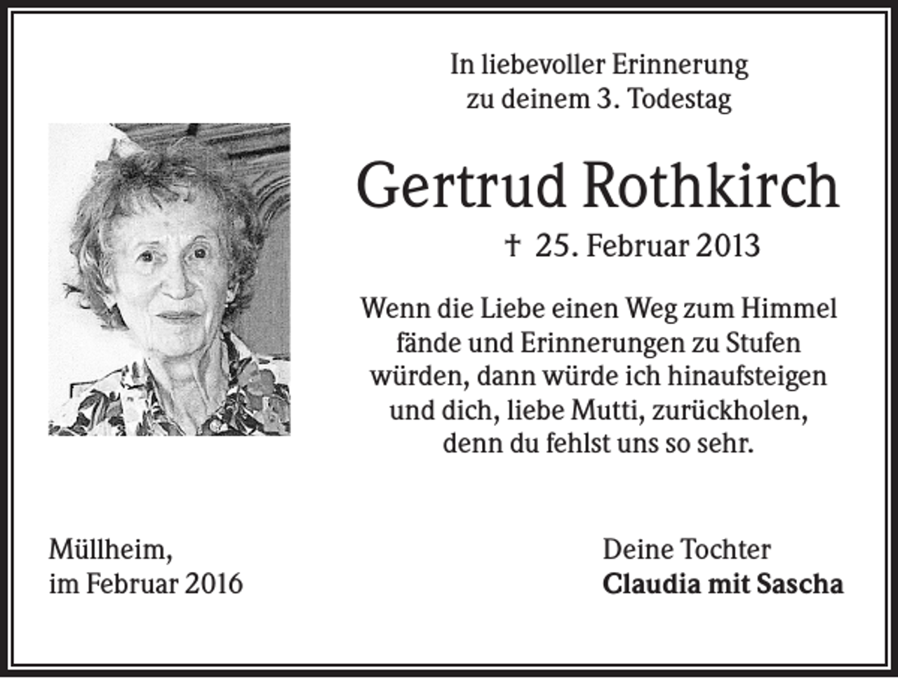 <p>In liebevoller Erinnerung<br />zu deinem 3. Todestag</p><p>Gertrud Rothkirch<br />† 25. Februar 2013<br />Wenn die Liebe einen Weg zum Himmel<br />fände und Erinnerungen zu Stufen<br />würden, dann würde ich hinaufsteigen<br />und dich, liebe Mutti, zurückholen,<br />denn du fehlst uns so sehr.</p><p>Müllheim,<br />im Februar 2016</p><p>Deine Tochter<br />Claudia mit Sascha</p>