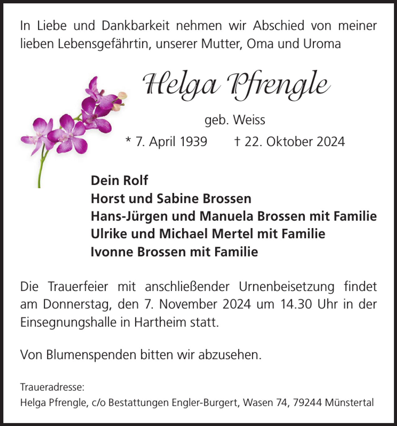 <p>In Liebe und Dankbarkeit nehmen wir Abschied von meiner<br />­lieben Lebensgefährtin, unserer Mutter, Oma und Uroma</p><p>Helga Pfrengle<br />geb. Weiss<br />* 7. April 1939 † 22. Oktober 2024<br />Dein Rolf<br />Horst und Sabine Brossen<br />Hans-Jürgen und Manuela Brossen mit Familie<br />Ulrike und Michael Mertel mit Familie<br />Ivonne Brossen mit Familie<br />Die Trauerfeier mit anschließender Urnenbeisetzung findet<br />am Donnerstag, den 7. November 2024 um 14.30 Uhr in der<br />Einsegnungshalle in Hartheim statt.<br />Von Blumenspenden bitten wir abzusehen.<br />Traueradresse:<br />Helga Pfrengle, c/o Bestattungen Engler-Burgert, Wasen 74, 79244 Münstertal</p>