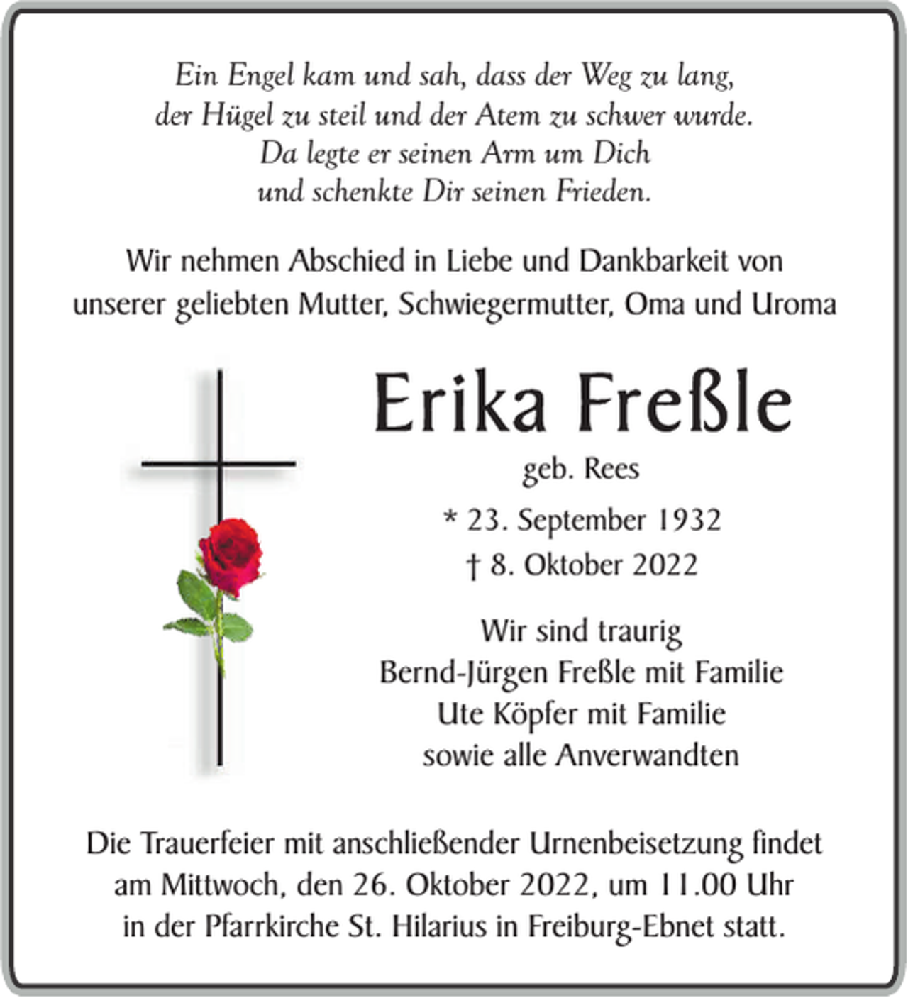 <p>Ein Engel kam und sah, dass der Weg zu lang,<br />der Hügel zu steil und der Atem zu schwer wurde.<br />Da legte er seinen Arm um Dich<br />und schenkte Dir seinen Frieden.<br />Wir nehmen Abschied in Liebe und Dankbarkeit von<br />unserer geliebten Mutter, Schwiegermutter, Oma und Uroma</p><p>Erika Freßle<br />geb. Rees<br />* 23. September 1932<br />† 8. Oktober 2022</p><p>Wir sind traurig<br />Bernd-Jürgen Freßle mit Familie<br />Ute Köpfer mit Familie<br />sowie alle Anverwandten<br />Die Trauerfeier mit anschließender Urnenbeisetzung findet<br />am Mittwoch, den 26. Oktober 2022, um 11.00 Uhr<br />in der Pfarrkirche St. Hilarius in Freiburg-Ebnet statt.</p>