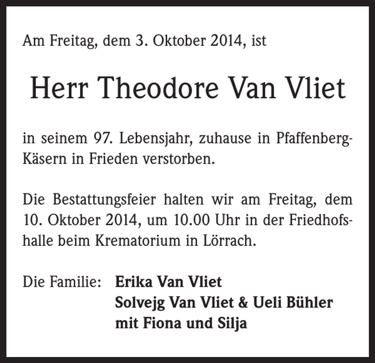 <p>Am Freitag, dem 3. Oktober 2014, ist</p><p>Herr Theodore Van Vliet<br />in seinem 97. Lebensjahr, zuhause in PfaffenbergKäsern in Frieden verstorben.<br />Die Bestattungsfeier halten wir am Freitag, dem<br />10. Oktober 2014, um 10.00 Uhr in der Friedhofshalle beim Krematorium in Lörrach.<br />Die Familie: Erika Van Vliet</p><p>Solvejg Van Vliet &amp; Ueli Bühler</p><p>mit Fiona und Silja</p>