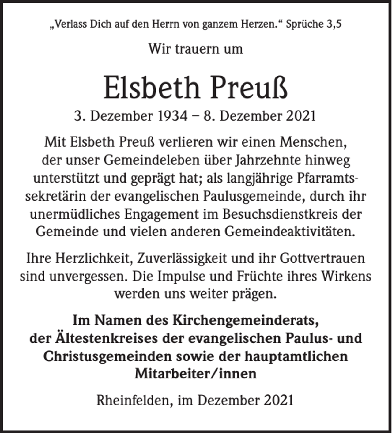<p>„Verlass Dich auf den Herrn von ganzem Herzen.“ Sprüche 3,5</p><p>Wir trauern um</p><p>Elsbeth Preuß</p><p>3. Dezember 1934 – 8. Dezember 2021<br />Mit Elsbeth Preuß verlieren wir einen Menschen,<br />der unser Gemeindeleben über Jahrzehnte hinweg<br />unterstützt und geprägt hat; als langjährige Pfarramtssekretärin der evangelischen Paulusgemeinde, durch ihr<br />unermüdliches Engagement im Besuchsdienstkreis der<br />Gemeinde und vielen anderen Gemeindeaktivitäten.<br />Ihre Herzlichkeit, Zuverlässigkeit und ihr Gottvertrauen<br />sind unvergessen. Die Impulse und Früchte ihres Wirkens<br />werden uns weiter prägen.<br />Im Namen des Kirchengemeinderats,<br />der Ältestenkreises der evangelischen Paulus- und<br />Christusgemeinden sowie der hauptamtlichen<br />Mitarbeiter/innen<br />Rheinfelden, im Dezember 2021</p>