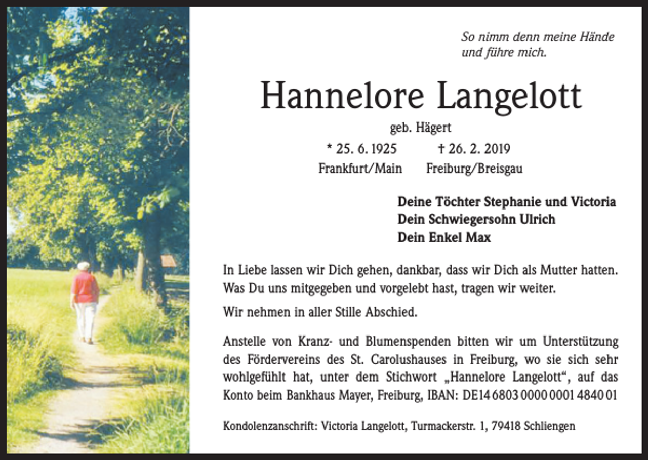 <p>So nimm denn meine Hände<br />und führe mich.</p><p>Hannelore Langelott<br />geb. Hägert<br />* 25. 6. 1925 † 26. 2. 2019<br />Frankfurt/Main Freiburg/Breisgau<br />Deine Töchter Stephanie und Victoria<br />Dein Schwiegersohn Ulrich<br />Dein Enkel Max<br />In Liebe lassen wir Dich gehen, dankbar, dass wir Dich als Mutter hatten.<br />Was Du uns mitgegeben und vorgelebt hast, tragen wir weiter.<br />Wir nehmen in aller Stille Abschied.<br />Anstelle von Kranz- und Blumenspenden bitten wir um Unterstützung<br />des Fördervereins des St. Carolushauses in Freiburg, wo sie sich sehr<br />­wohl­gefühlt hat, unter dem Stichwort „Hannelore Langelott“, auf das<br />Konto beim Bankhaus Mayer, Freiburg, IBAN: DE14 6803 01 4841<br />Kondolenzanschrift: Victoria Langelott, Turmackerstr. 1, 79418 Schliengen</p>