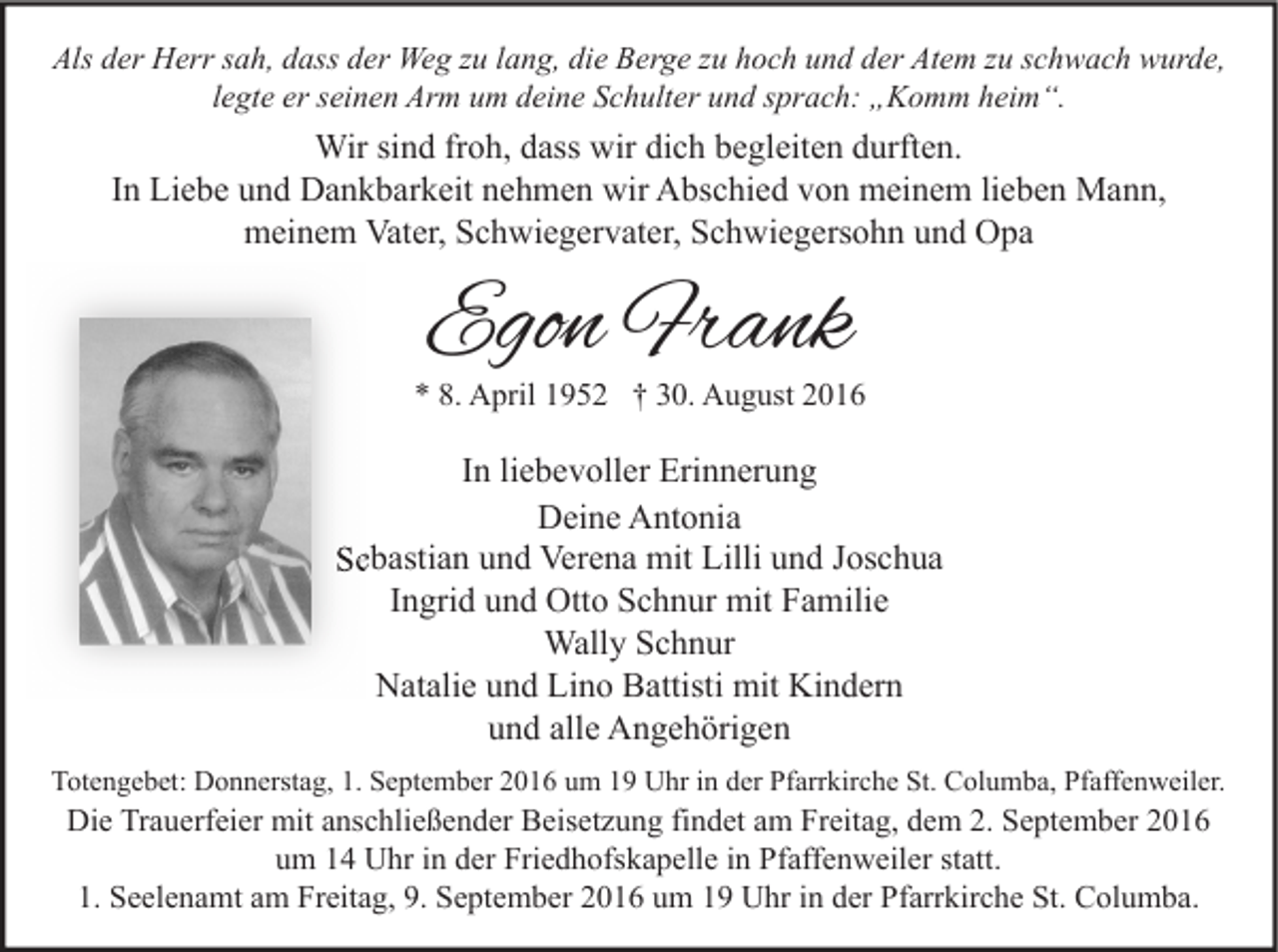 <p>Als der Herr sah, dass der Weg zu lang, die Berge zu hoch und der Atem zu schwach wurde,<br />legte er seinen Arm um deine Schulter und sprach: „Komm heim“.</p><p>Wir sind froh, dass wir dich begleiten durften.<br />In Liebe und Dankbarkeit nehmen wir Abschied von meinem lieben Mann,<br />meinem Vater, Schwiegervater, Schwiegersohn und Opa</p><p>Egon Frank</p><p>* 8. April 1952 † 30. August 2016</p><p>In liebevoller Erinnerung<br />Deine Antonia<br />Sebastian und Verena mit Lilli und Joschua<br />Ingrid und Otto Schnur mit Familie<br />Wally Schnur<br />Natalie und Lino Battisti mit Kindern<br />und alle Angehörigen<br />Totengebet: Donnerstag, 1. September 2016 um 19 Uhr in der Pfarrkirche St. Columba, Pfaffenweiler.</p><p>Die Trauerfeier mit anschließender Beisetzung findet am Freitag, dem 2. September 2016<br />um 14 Uhr in der Friedhofskapelle in Pfaffenweiler statt.<br />1. Seelenamt am Freitag, 9. September 2016 um 19 Uhr in der Pfarrkirche St. Columba.</p>