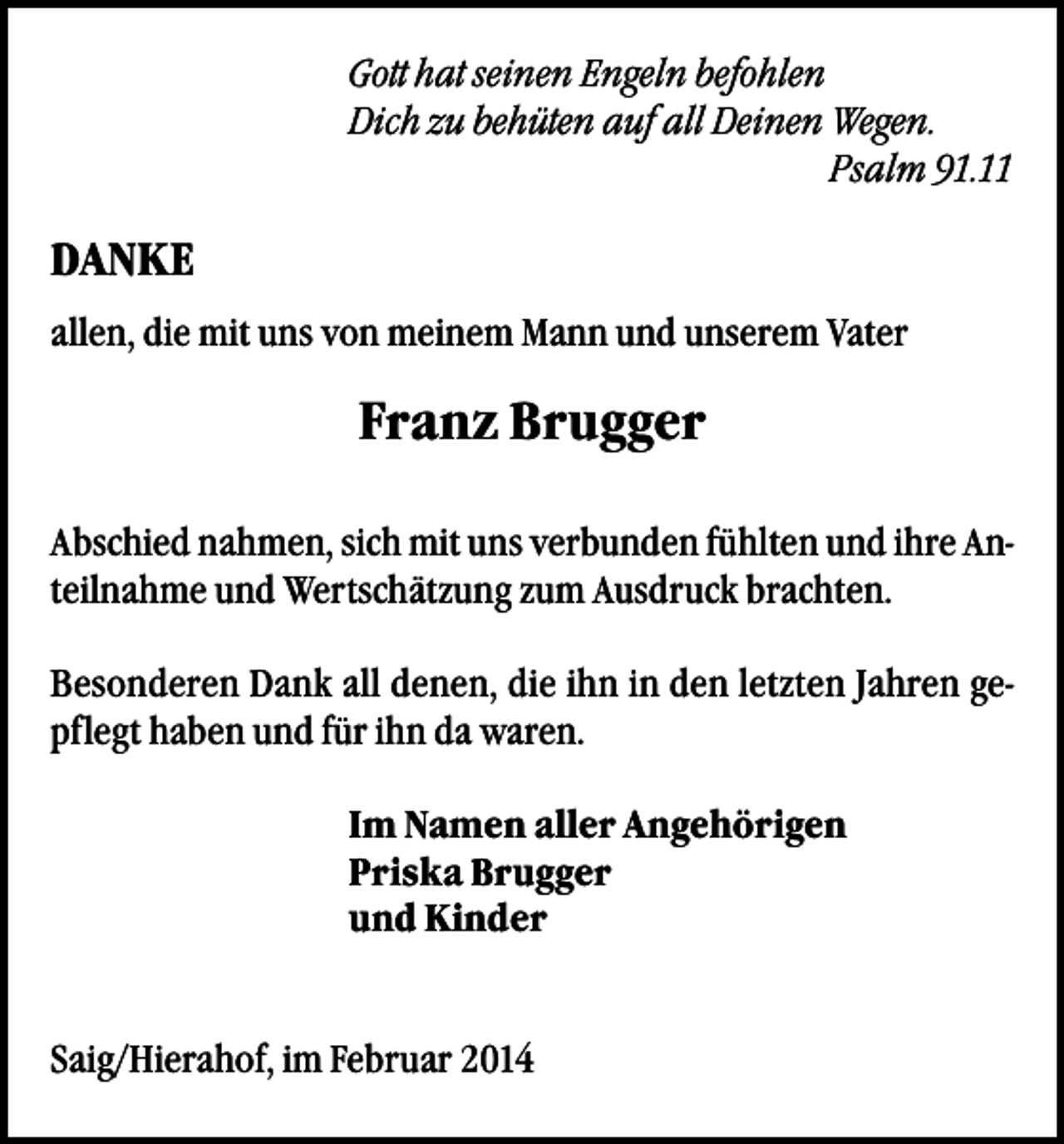 <p>Gott hat seinen Engeln befohlen<br />Dich zu behüten auf all Deinen Wegen.<br />Psalm 91.11</p><p>DANKE<br />allen, die mit uns von meinem Mann und unserem Vater</p><p>Franz Brugger<br />Abschied nahmen, sich mit uns verbunden fühlten und ihre Anteilnahme und Wertschätzung zum Ausdruck brachten.<br />Besonderen Dank all denen, die ihn in den letzten Jahren gepflegt haben und für ihn da waren.<br />Im Namen aller Angehörigen<br />Priska Brugger<br />und Kinder<br />Saig/Hierahof, im Februar 2014</p>