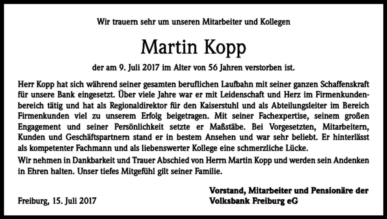 <p>Wir trauern sehr um unseren Mitarbeiter und Kollegen</p><p>Martin Kopp<br />der am 9. Juli 2017 im Alter von 56 Jahren verstorben ist.<br />Herr Kopp hat sich während seiner gesamten beruflichen Laufbahn mit seiner ganzen Schaffenskraft<br />für unsere Bank eingesetzt. Über viele Jahre war er mit Leidenschaft und Herz im Firmenkunden­<br />bereich tätig und hat als Regionaldirektor für den Kaiserstuhl und als Abteilungsleiter im Bereich<br />Firmenkunden viel zu unserem Erfolg beigetragen. Mit seiner Fachexpertise, seinem großen<br />­Engagement und seiner Persönlichkeit setzte er Maßstäbe. Bei Vorgesetzten, Mitarbeitern,<br />Kunden und Geschäftspartnern stand er in bestem Ansehen und war sehr beliebt. Er hinterlässt<br />als ­kompetenter Fachmann und als liebenswerter Kollege eine schmerzliche Lücke.<br />Wir nehmen in Dankbarkeit und Trauer Abschied von Herrn Martin Kopp und werden sein ­Andenken<br />in Ehren halten. Unser tiefes Mitgefühl gilt seiner Familie.</p><p>Freiburg, 15. Juli 2017</p><p>Vorstand, Mitarbeiter und Pensionäre der<br />Volksbank Freiburg eG</p>
