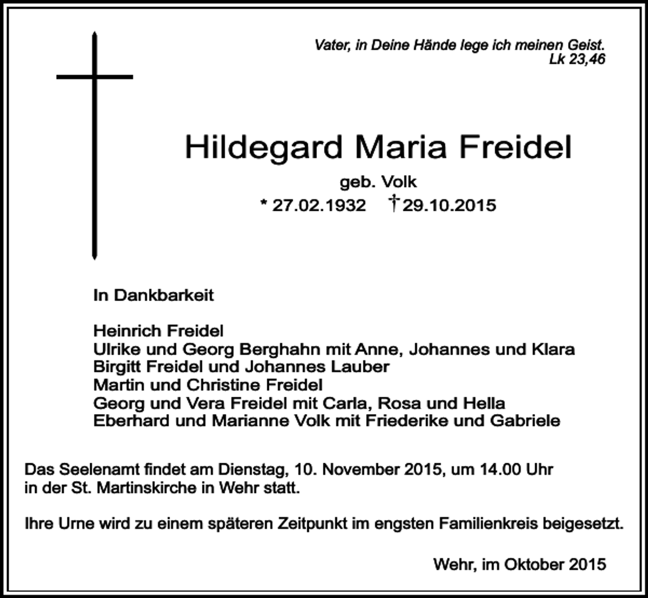 <p>Vater, in Deine Hände lege ich meinen Geist.<br />Lk 23,46</p><p>Hildegard Maria Freidel<br />geb. Volk<br />* 27.02.1939.10.2015</p><p>In Dankbarkeit<br />Heinrich Freidel<br />Ulrike und Georg Berghahn mit Anne, Johannes und Klara<br />Birgitt Freidel und Johannes Lauber<br />Martin und Christine Freidel<br />Georg und Vera Freidel mit Carla, Rosa und Hella<br />Eberhard und Marianne Volk mit Friederike und Gabriele<br />Das Seelenamt findet am Dienstag, 10. November 2015, um 14.00 Uhr<br />in der St. Martinskirche in Wehr statt.<br />Ihre Urne wird zu einem späteren Zeitpunkt im engsten Familienkreis beigesetzt.<br />Wehr, im Oktober 2015</p>