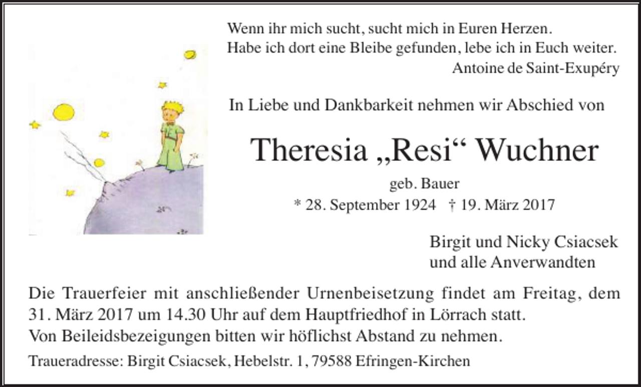 <p>Wenn ihr mich sucht, sucht mich in Euren Herzen.<br />Habe ich dort eine Bleibe gefunden, lebe ich in Euch weiter.<br />Antoine de Saint-Exupéry</p><p>In Liebe und Dankbarkeit nehmen wir Abschied von</p><p>Theresia „Resi“ Wuchner<br />geb. Bauer<br />* 28. September 1924 † 19. März 2017</p><p>Birgit und Nicky Csiacsek<br />und alle Anverwandten<br />Die Trauerfeier mit anschließender Urnenbeisetzung findet am Freitag, dem<br />31. März 2017 um 14.30 Uhr auf dem Hauptfriedhof in Lörrach statt.<br />Von Beileidsbezeigungen bitten wir höflichst Abstand zu nehmen.<br />Traueradresse: Birgit Csiacsek, Hebelstr. 1, 79588 Efringen-Kirchen</p>