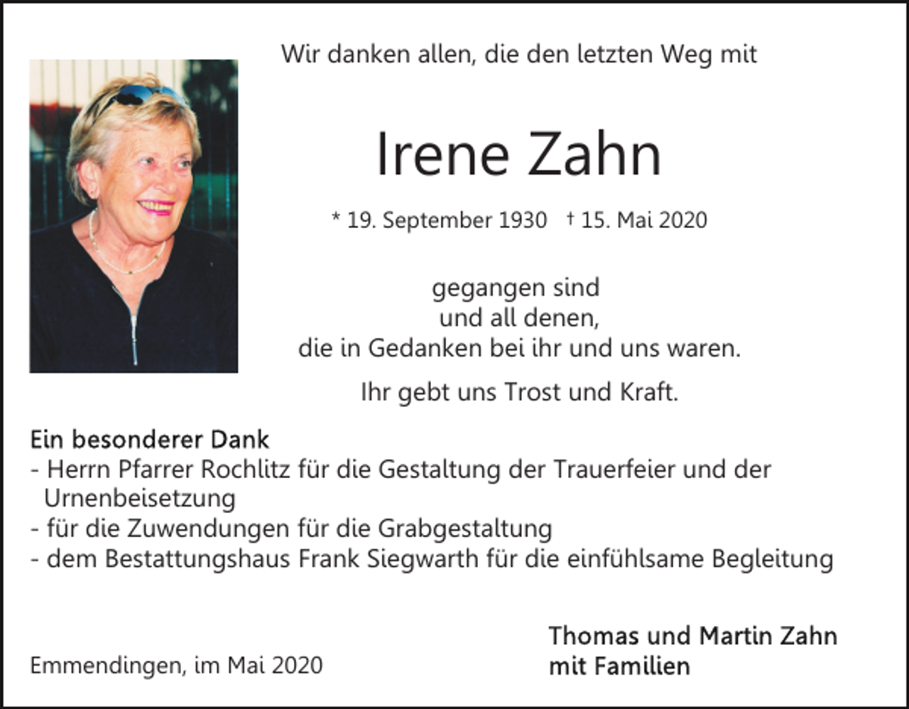 <p>Wir danken allen, die den letzten Weg mit</p><p>Irene Zahn<br />* 19. September 1930 † 15. Mai 2020</p><p>gegangen sind<br />und all denen,<br />die in Gedanken bei ihr und uns waren.<br />Ihr gebt uns Trost und Kraft.<br />- Herrn Pfarrer Rochlitz für die Gestaltung der Trauerfeier und der<br />Urnenbeisetzung<br />- für die Zuwendungen für die Grabgestaltung<br />- dem Bestattungshaus Frank Siegwarth für die einfühlsame Begleitung</p><p>Emmendingen, im Mai 2020</p>